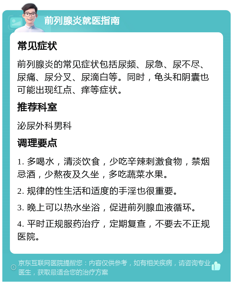 前列腺炎就医指南 常见症状 前列腺炎的常见症状包括尿频、尿急、尿不尽、尿痛、尿分叉、尿滴白等。同时，龟头和阴囊也可能出现红点、痒等症状。 推荐科室 泌尿外科男科 调理要点 1. 多喝水，清淡饮食，少吃辛辣刺激食物，禁烟忌酒，少熬夜及久坐，多吃蔬菜水果。 2. 规律的性生活和适度的手淫也很重要。 3. 晚上可以热水坐浴，促进前列腺血液循环。 4. 平时正规服药治疗，定期复查，不要去不正规医院。