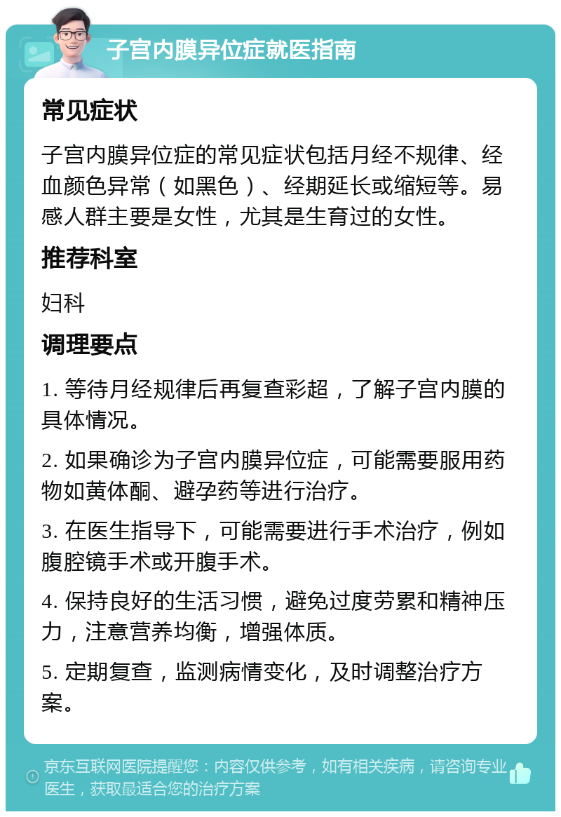 子宫内膜异位症就医指南 常见症状 子宫内膜异位症的常见症状包括月经不规律、经血颜色异常（如黑色）、经期延长或缩短等。易感人群主要是女性，尤其是生育过的女性。 推荐科室 妇科 调理要点 1. 等待月经规律后再复查彩超，了解子宫内膜的具体情况。 2. 如果确诊为子宫内膜异位症，可能需要服用药物如黄体酮、避孕药等进行治疗。 3. 在医生指导下，可能需要进行手术治疗，例如腹腔镜手术或开腹手术。 4. 保持良好的生活习惯，避免过度劳累和精神压力，注意营养均衡，增强体质。 5. 定期复查，监测病情变化，及时调整治疗方案。