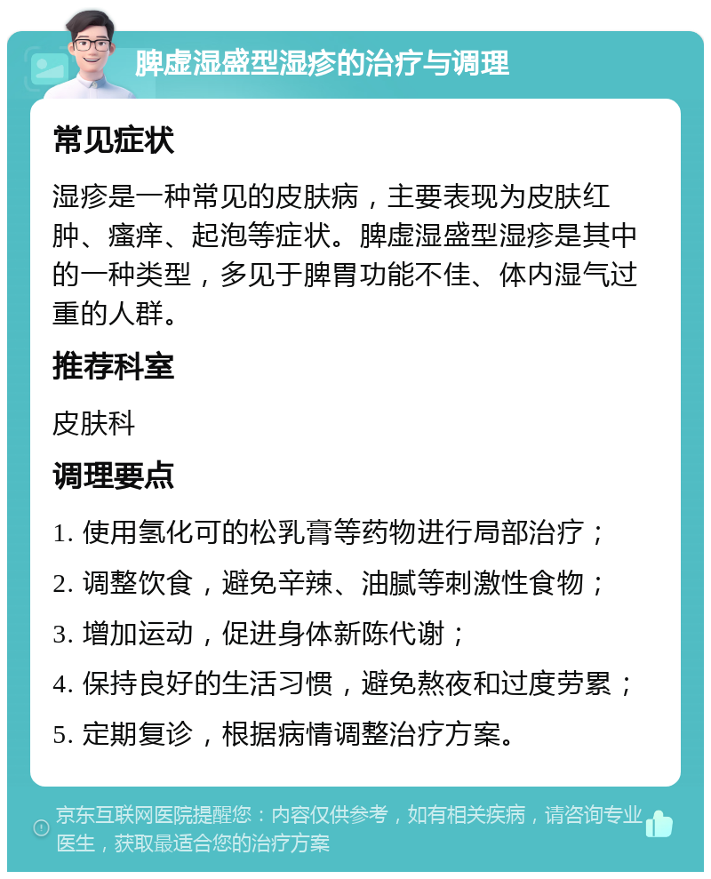 脾虚湿盛型湿疹的治疗与调理 常见症状 湿疹是一种常见的皮肤病，主要表现为皮肤红肿、瘙痒、起泡等症状。脾虚湿盛型湿疹是其中的一种类型，多见于脾胃功能不佳、体内湿气过重的人群。 推荐科室 皮肤科 调理要点 1. 使用氢化可的松乳膏等药物进行局部治疗； 2. 调整饮食，避免辛辣、油腻等刺激性食物； 3. 增加运动，促进身体新陈代谢； 4. 保持良好的生活习惯，避免熬夜和过度劳累； 5. 定期复诊，根据病情调整治疗方案。