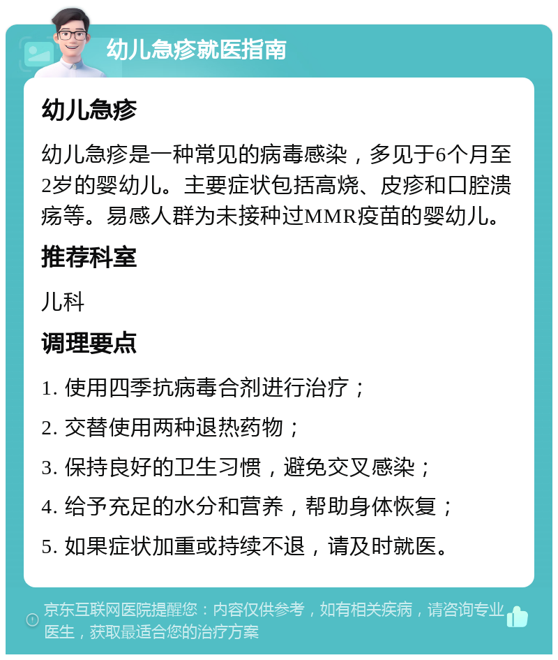 幼儿急疹就医指南 幼儿急疹 幼儿急疹是一种常见的病毒感染，多见于6个月至2岁的婴幼儿。主要症状包括高烧、皮疹和口腔溃疡等。易感人群为未接种过MMR疫苗的婴幼儿。 推荐科室 儿科 调理要点 1. 使用四季抗病毒合剂进行治疗； 2. 交替使用两种退热药物； 3. 保持良好的卫生习惯，避免交叉感染； 4. 给予充足的水分和营养，帮助身体恢复； 5. 如果症状加重或持续不退，请及时就医。