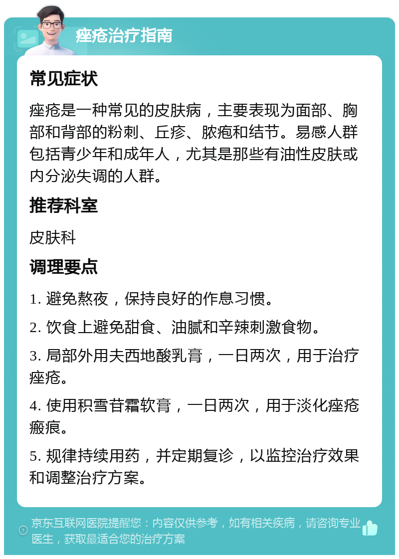 痤疮治疗指南 常见症状 痤疮是一种常见的皮肤病，主要表现为面部、胸部和背部的粉刺、丘疹、脓疱和结节。易感人群包括青少年和成年人，尤其是那些有油性皮肤或内分泌失调的人群。 推荐科室 皮肤科 调理要点 1. 避免熬夜，保持良好的作息习惯。 2. 饮食上避免甜食、油腻和辛辣刺激食物。 3. 局部外用夫西地酸乳膏，一日两次，用于治疗痤疮。 4. 使用积雪苷霜软膏，一日两次，用于淡化痤疮瘢痕。 5. 规律持续用药，并定期复诊，以监控治疗效果和调整治疗方案。