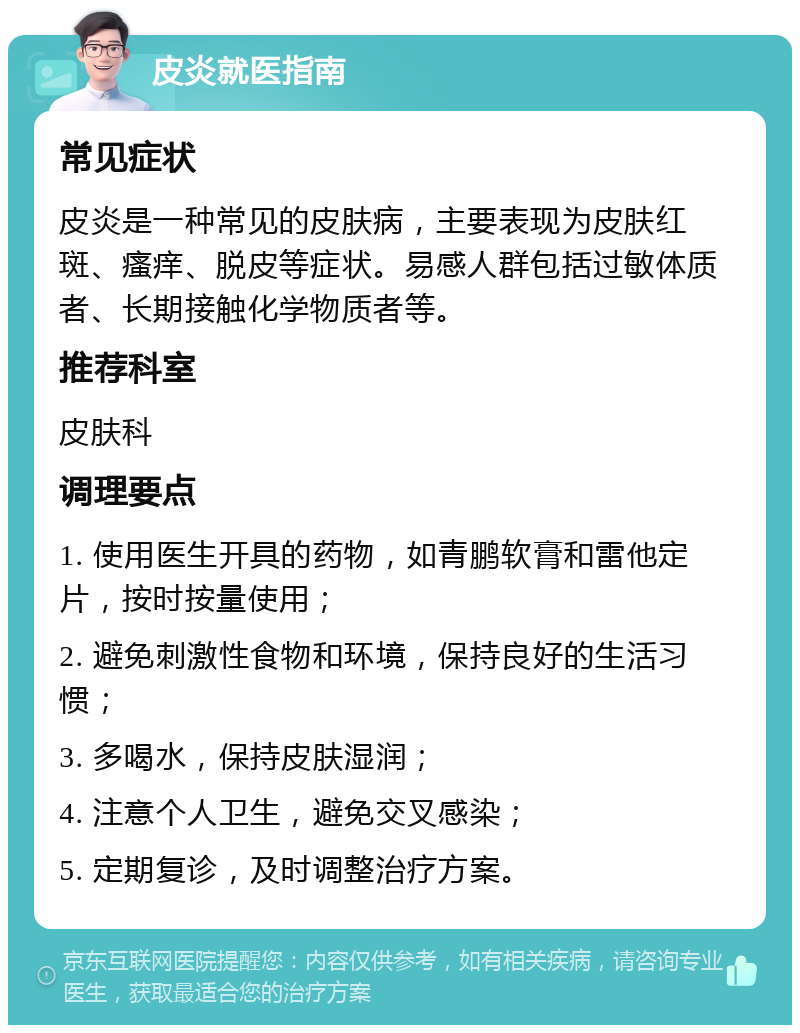 皮炎就医指南 常见症状 皮炎是一种常见的皮肤病，主要表现为皮肤红斑、瘙痒、脱皮等症状。易感人群包括过敏体质者、长期接触化学物质者等。 推荐科室 皮肤科 调理要点 1. 使用医生开具的药物，如青鹏软膏和雷他定片，按时按量使用； 2. 避免刺激性食物和环境，保持良好的生活习惯； 3. 多喝水，保持皮肤湿润； 4. 注意个人卫生，避免交叉感染； 5. 定期复诊，及时调整治疗方案。