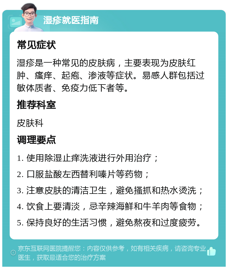 湿疹就医指南 常见症状 湿疹是一种常见的皮肤病，主要表现为皮肤红肿、瘙痒、起疱、渗液等症状。易感人群包括过敏体质者、免疫力低下者等。 推荐科室 皮肤科 调理要点 1. 使用除湿止痒洗液进行外用治疗； 2. 口服盐酸左西替利嗪片等药物； 3. 注意皮肤的清洁卫生，避免搔抓和热水烫洗； 4. 饮食上要清淡，忌辛辣海鲜和牛羊肉等食物； 5. 保持良好的生活习惯，避免熬夜和过度疲劳。