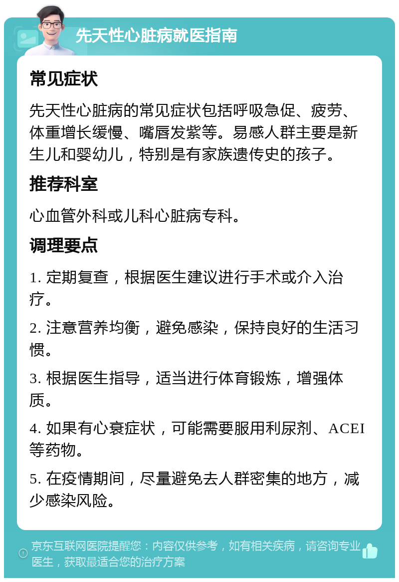 先天性心脏病就医指南 常见症状 先天性心脏病的常见症状包括呼吸急促、疲劳、体重增长缓慢、嘴唇发紫等。易感人群主要是新生儿和婴幼儿，特别是有家族遗传史的孩子。 推荐科室 心血管外科或儿科心脏病专科。 调理要点 1. 定期复查，根据医生建议进行手术或介入治疗。 2. 注意营养均衡，避免感染，保持良好的生活习惯。 3. 根据医生指导，适当进行体育锻炼，增强体质。 4. 如果有心衰症状，可能需要服用利尿剂、ACEI等药物。 5. 在疫情期间，尽量避免去人群密集的地方，减少感染风险。