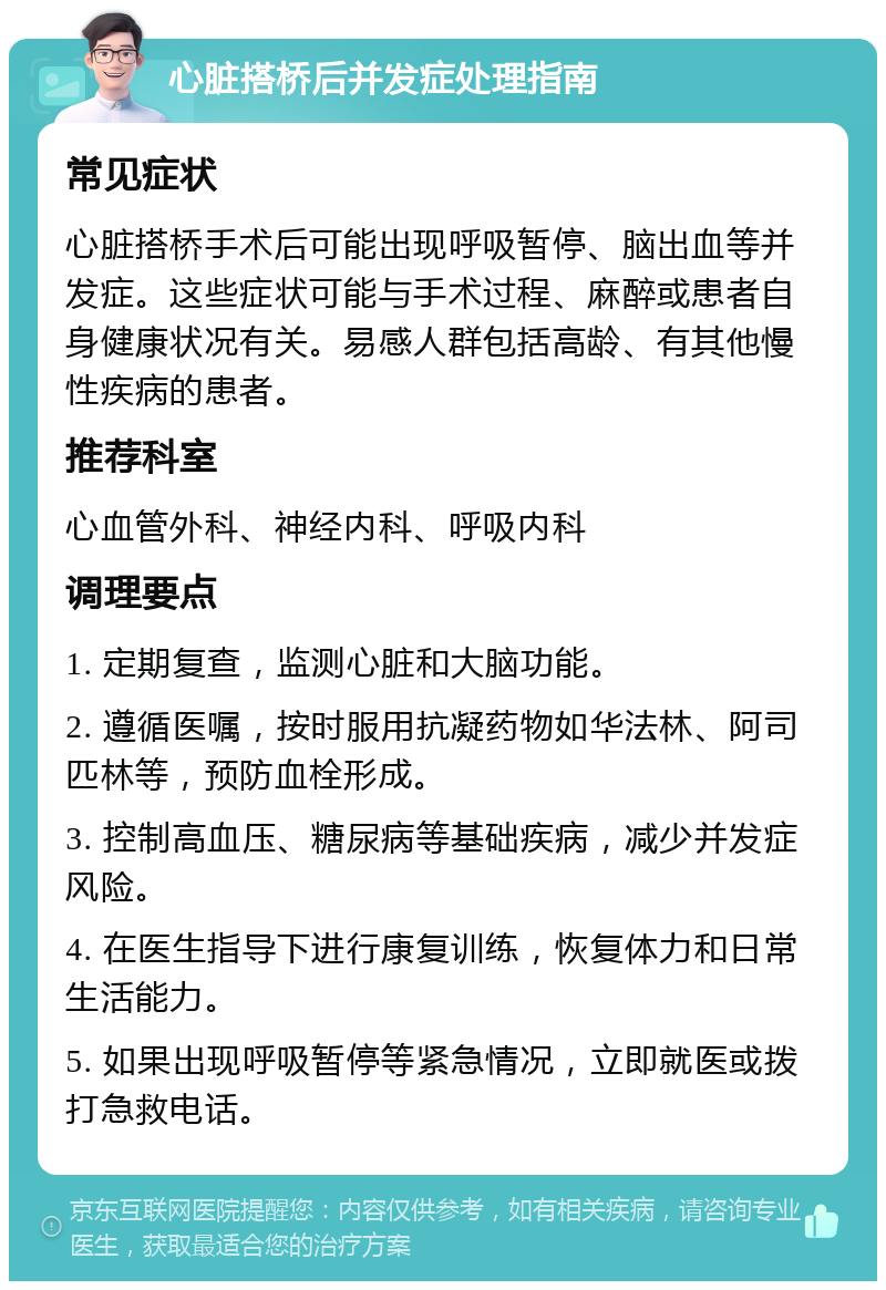 心脏搭桥后并发症处理指南 常见症状 心脏搭桥手术后可能出现呼吸暂停、脑出血等并发症。这些症状可能与手术过程、麻醉或患者自身健康状况有关。易感人群包括高龄、有其他慢性疾病的患者。 推荐科室 心血管外科、神经内科、呼吸内科 调理要点 1. 定期复查，监测心脏和大脑功能。 2. 遵循医嘱，按时服用抗凝药物如华法林、阿司匹林等，预防血栓形成。 3. 控制高血压、糖尿病等基础疾病，减少并发症风险。 4. 在医生指导下进行康复训练，恢复体力和日常生活能力。 5. 如果出现呼吸暂停等紧急情况，立即就医或拨打急救电话。