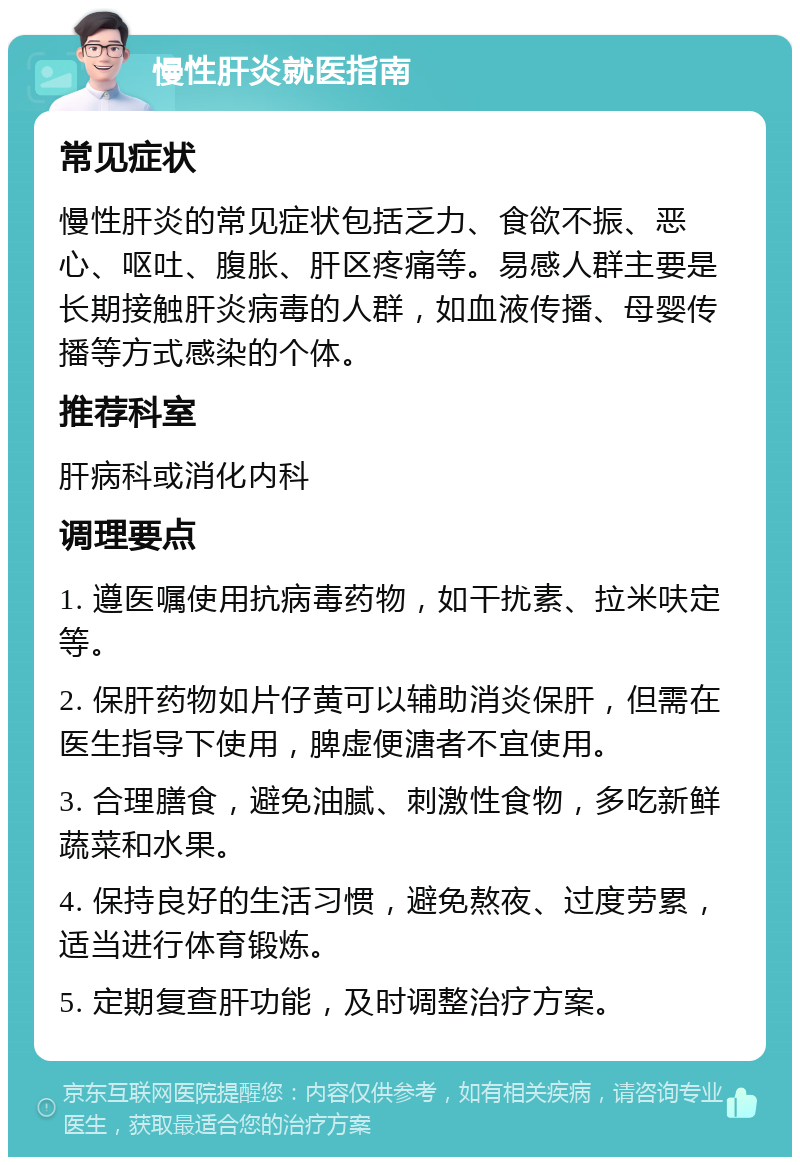 慢性肝炎就医指南 常见症状 慢性肝炎的常见症状包括乏力、食欲不振、恶心、呕吐、腹胀、肝区疼痛等。易感人群主要是长期接触肝炎病毒的人群，如血液传播、母婴传播等方式感染的个体。 推荐科室 肝病科或消化内科 调理要点 1. 遵医嘱使用抗病毒药物，如干扰素、拉米呋定等。 2. 保肝药物如片仔黄可以辅助消炎保肝，但需在医生指导下使用，脾虚便溏者不宜使用。 3. 合理膳食，避免油腻、刺激性食物，多吃新鲜蔬菜和水果。 4. 保持良好的生活习惯，避免熬夜、过度劳累，适当进行体育锻炼。 5. 定期复查肝功能，及时调整治疗方案。