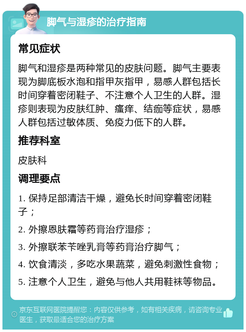 脚气与湿疹的治疗指南 常见症状 脚气和湿疹是两种常见的皮肤问题。脚气主要表现为脚底板水泡和指甲灰指甲，易感人群包括长时间穿着密闭鞋子、不注意个人卫生的人群。湿疹则表现为皮肤红肿、瘙痒、结痂等症状，易感人群包括过敏体质、免疫力低下的人群。 推荐科室 皮肤科 调理要点 1. 保持足部清洁干燥，避免长时间穿着密闭鞋子； 2. 外擦恩肤霜等药膏治疗湿疹； 3. 外擦联苯苄唑乳膏等药膏治疗脚气； 4. 饮食清淡，多吃水果蔬菜，避免刺激性食物； 5. 注意个人卫生，避免与他人共用鞋袜等物品。