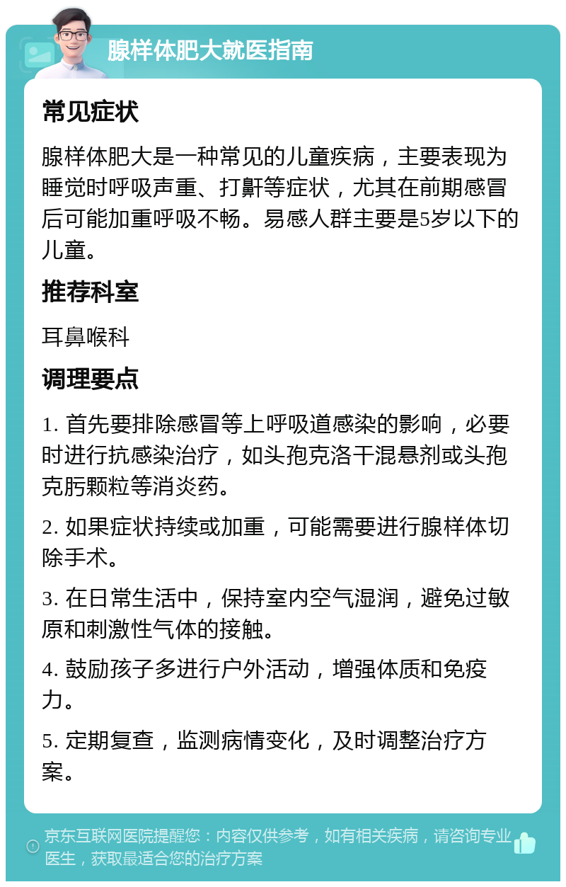 腺样体肥大就医指南 常见症状 腺样体肥大是一种常见的儿童疾病，主要表现为睡觉时呼吸声重、打鼾等症状，尤其在前期感冒后可能加重呼吸不畅。易感人群主要是5岁以下的儿童。 推荐科室 耳鼻喉科 调理要点 1. 首先要排除感冒等上呼吸道感染的影响，必要时进行抗感染治疗，如头孢克洛干混悬剂或头孢克肟颗粒等消炎药。 2. 如果症状持续或加重，可能需要进行腺样体切除手术。 3. 在日常生活中，保持室内空气湿润，避免过敏原和刺激性气体的接触。 4. 鼓励孩子多进行户外活动，增强体质和免疫力。 5. 定期复查，监测病情变化，及时调整治疗方案。