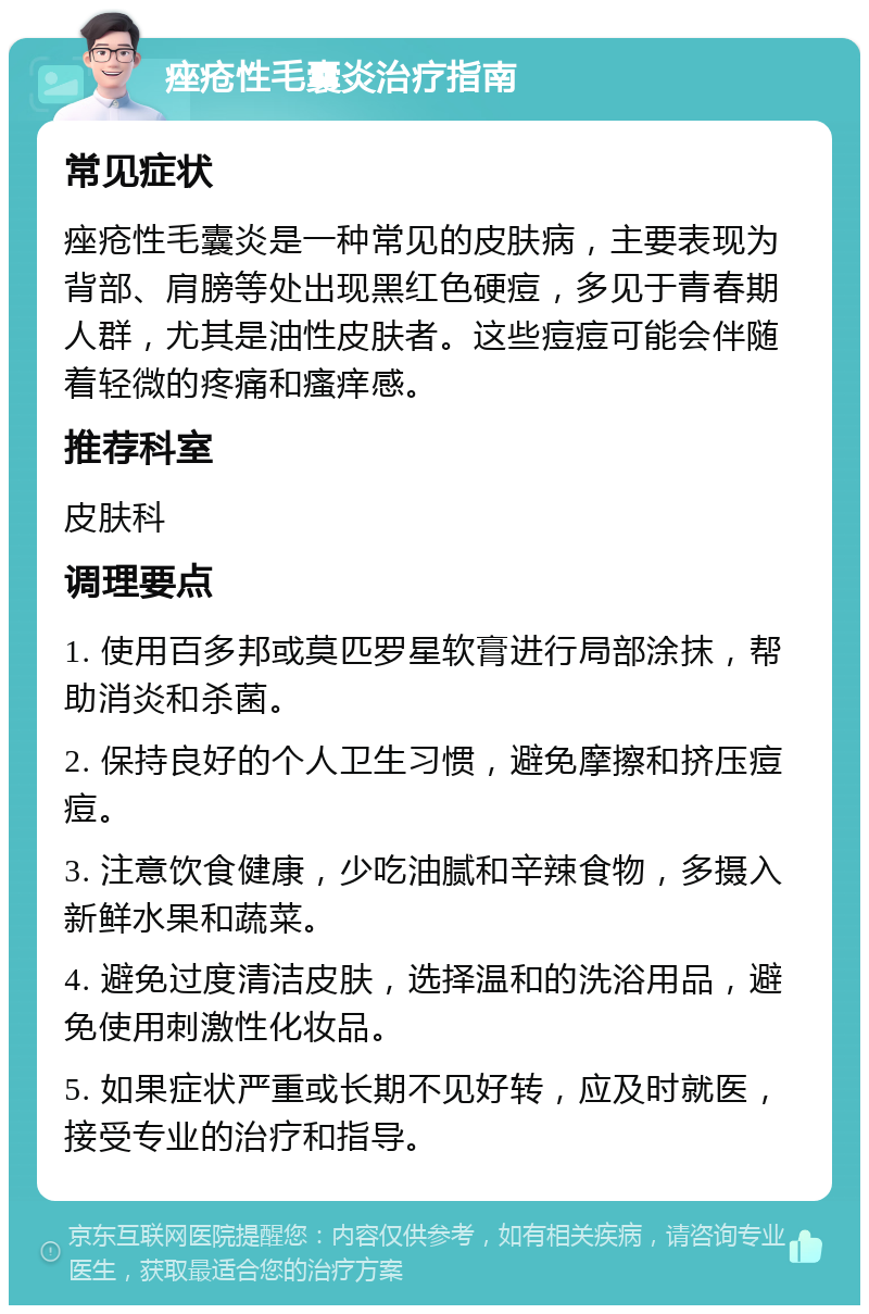 痤疮性毛囊炎治疗指南 常见症状 痤疮性毛囊炎是一种常见的皮肤病，主要表现为背部、肩膀等处出现黑红色硬痘，多见于青春期人群，尤其是油性皮肤者。这些痘痘可能会伴随着轻微的疼痛和瘙痒感。 推荐科室 皮肤科 调理要点 1. 使用百多邦或莫匹罗星软膏进行局部涂抹，帮助消炎和杀菌。 2. 保持良好的个人卫生习惯，避免摩擦和挤压痘痘。 3. 注意饮食健康，少吃油腻和辛辣食物，多摄入新鲜水果和蔬菜。 4. 避免过度清洁皮肤，选择温和的洗浴用品，避免使用刺激性化妆品。 5. 如果症状严重或长期不见好转，应及时就医，接受专业的治疗和指导。