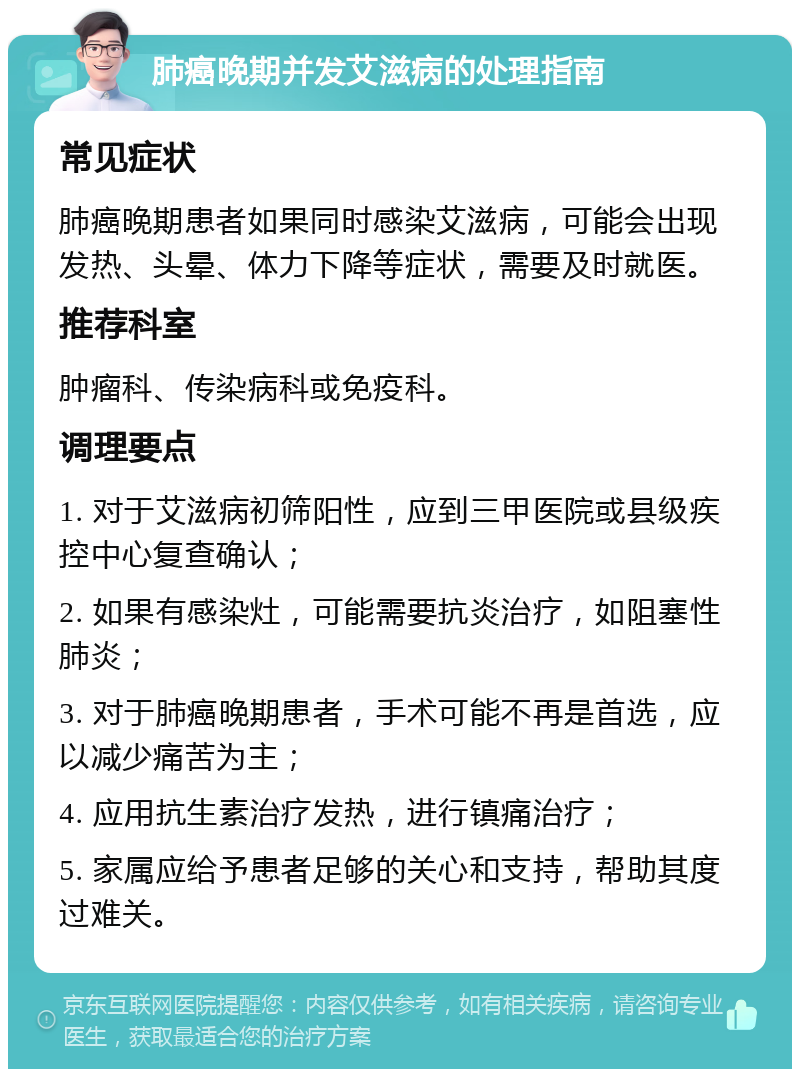 肺癌晚期并发艾滋病的处理指南 常见症状 肺癌晚期患者如果同时感染艾滋病，可能会出现发热、头晕、体力下降等症状，需要及时就医。 推荐科室 肿瘤科、传染病科或免疫科。 调理要点 1. 对于艾滋病初筛阳性，应到三甲医院或县级疾控中心复查确认； 2. 如果有感染灶，可能需要抗炎治疗，如阻塞性肺炎； 3. 对于肺癌晚期患者，手术可能不再是首选，应以减少痛苦为主； 4. 应用抗生素治疗发热，进行镇痛治疗； 5. 家属应给予患者足够的关心和支持，帮助其度过难关。