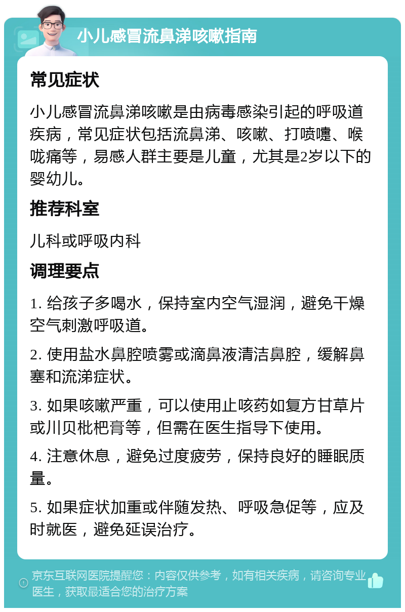 小儿感冒流鼻涕咳嗽指南 常见症状 小儿感冒流鼻涕咳嗽是由病毒感染引起的呼吸道疾病，常见症状包括流鼻涕、咳嗽、打喷嚏、喉咙痛等，易感人群主要是儿童，尤其是2岁以下的婴幼儿。 推荐科室 儿科或呼吸内科 调理要点 1. 给孩子多喝水，保持室内空气湿润，避免干燥空气刺激呼吸道。 2. 使用盐水鼻腔喷雾或滴鼻液清洁鼻腔，缓解鼻塞和流涕症状。 3. 如果咳嗽严重，可以使用止咳药如复方甘草片或川贝枇杷膏等，但需在医生指导下使用。 4. 注意休息，避免过度疲劳，保持良好的睡眠质量。 5. 如果症状加重或伴随发热、呼吸急促等，应及时就医，避免延误治疗。