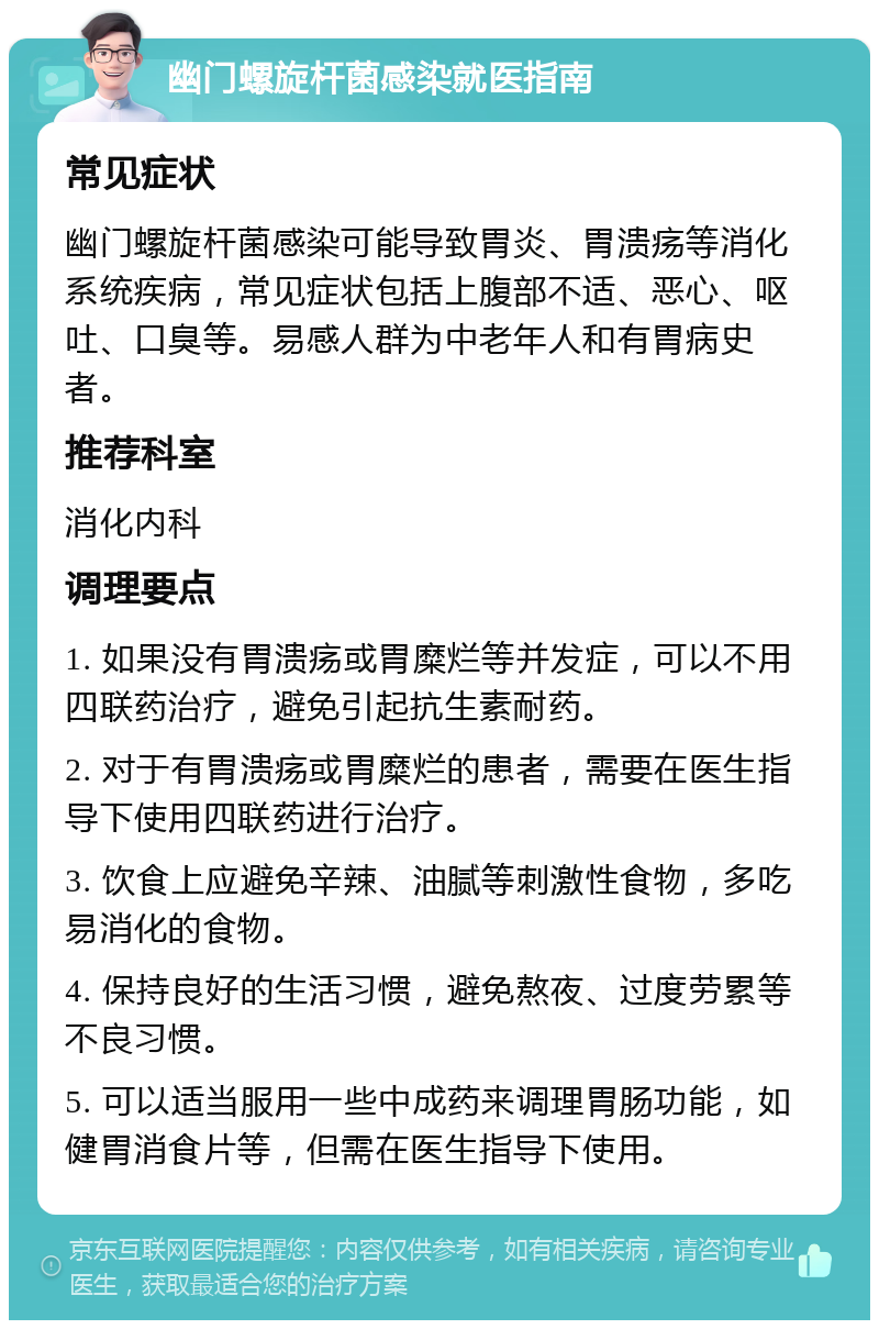 幽门螺旋杆菌感染就医指南 常见症状 幽门螺旋杆菌感染可能导致胃炎、胃溃疡等消化系统疾病，常见症状包括上腹部不适、恶心、呕吐、口臭等。易感人群为中老年人和有胃病史者。 推荐科室 消化内科 调理要点 1. 如果没有胃溃疡或胃糜烂等并发症，可以不用四联药治疗，避免引起抗生素耐药。 2. 对于有胃溃疡或胃糜烂的患者，需要在医生指导下使用四联药进行治疗。 3. 饮食上应避免辛辣、油腻等刺激性食物，多吃易消化的食物。 4. 保持良好的生活习惯，避免熬夜、过度劳累等不良习惯。 5. 可以适当服用一些中成药来调理胃肠功能，如健胃消食片等，但需在医生指导下使用。