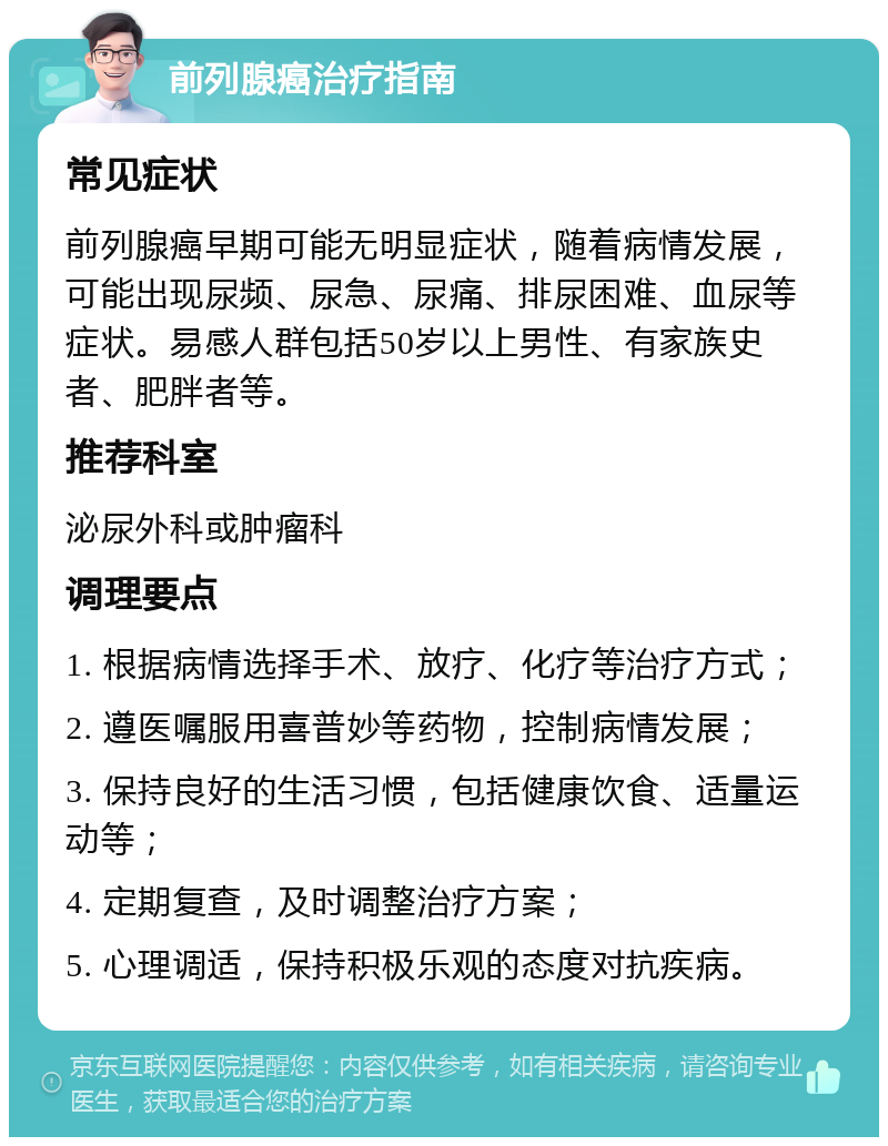 前列腺癌治疗指南 常见症状 前列腺癌早期可能无明显症状，随着病情发展，可能出现尿频、尿急、尿痛、排尿困难、血尿等症状。易感人群包括50岁以上男性、有家族史者、肥胖者等。 推荐科室 泌尿外科或肿瘤科 调理要点 1. 根据病情选择手术、放疗、化疗等治疗方式； 2. 遵医嘱服用喜普妙等药物，控制病情发展； 3. 保持良好的生活习惯，包括健康饮食、适量运动等； 4. 定期复查，及时调整治疗方案； 5. 心理调适，保持积极乐观的态度对抗疾病。