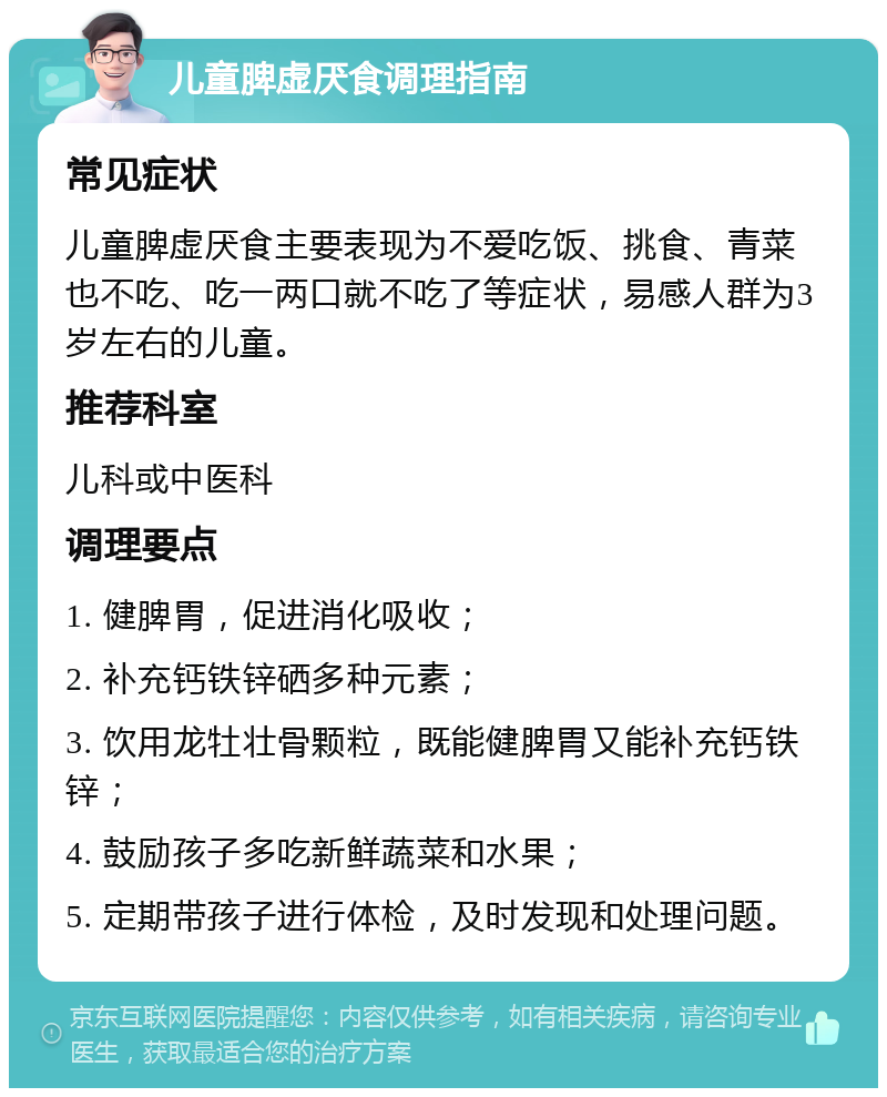 儿童脾虚厌食调理指南 常见症状 儿童脾虚厌食主要表现为不爱吃饭、挑食、青菜也不吃、吃一两口就不吃了等症状，易感人群为3岁左右的儿童。 推荐科室 儿科或中医科 调理要点 1. 健脾胃，促进消化吸收； 2. 补充钙铁锌硒多种元素； 3. 饮用龙牡壮骨颗粒，既能健脾胃又能补充钙铁锌； 4. 鼓励孩子多吃新鲜蔬菜和水果； 5. 定期带孩子进行体检，及时发现和处理问题。