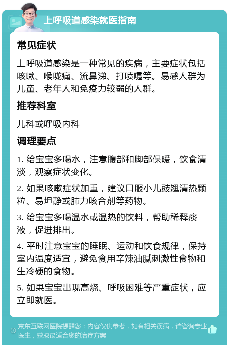 上呼吸道感染就医指南 常见症状 上呼吸道感染是一种常见的疾病，主要症状包括咳嗽、喉咙痛、流鼻涕、打喷嚏等。易感人群为儿童、老年人和免疫力较弱的人群。 推荐科室 儿科或呼吸内科 调理要点 1. 给宝宝多喝水，注意腹部和脚部保暖，饮食清淡，观察症状变化。 2. 如果咳嗽症状加重，建议口服小儿豉翘清热颗粒、易坦静或肺力咳合剂等药物。 3. 给宝宝多喝温水或温热的饮料，帮助稀释痰液，促进排出。 4. 平时注意宝宝的睡眠、运动和饮食规律，保持室内温度适宜，避免食用辛辣油腻刺激性食物和生冷硬的食物。 5. 如果宝宝出现高烧、呼吸困难等严重症状，应立即就医。