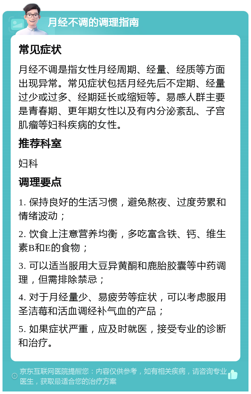 月经不调的调理指南 常见症状 月经不调是指女性月经周期、经量、经质等方面出现异常。常见症状包括月经先后不定期、经量过少或过多、经期延长或缩短等。易感人群主要是青春期、更年期女性以及有内分泌紊乱、子宫肌瘤等妇科疾病的女性。 推荐科室 妇科 调理要点 1. 保持良好的生活习惯，避免熬夜、过度劳累和情绪波动； 2. 饮食上注意营养均衡，多吃富含铁、钙、维生素B和E的食物； 3. 可以适当服用大豆异黄酮和鹿胎胶囊等中药调理，但需排除禁忌； 4. 对于月经量少、易疲劳等症状，可以考虑服用圣洁莓和活血调经补气血的产品； 5. 如果症状严重，应及时就医，接受专业的诊断和治疗。