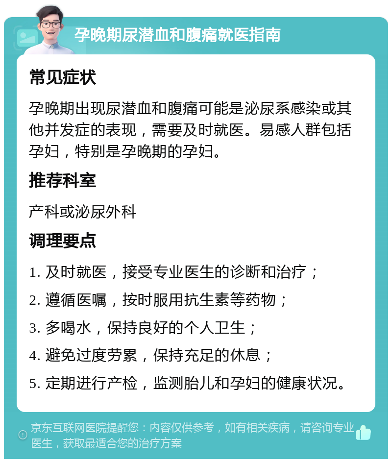 孕晚期尿潜血和腹痛就医指南 常见症状 孕晚期出现尿潜血和腹痛可能是泌尿系感染或其他并发症的表现，需要及时就医。易感人群包括孕妇，特别是孕晚期的孕妇。 推荐科室 产科或泌尿外科 调理要点 1. 及时就医，接受专业医生的诊断和治疗； 2. 遵循医嘱，按时服用抗生素等药物； 3. 多喝水，保持良好的个人卫生； 4. 避免过度劳累，保持充足的休息； 5. 定期进行产检，监测胎儿和孕妇的健康状况。