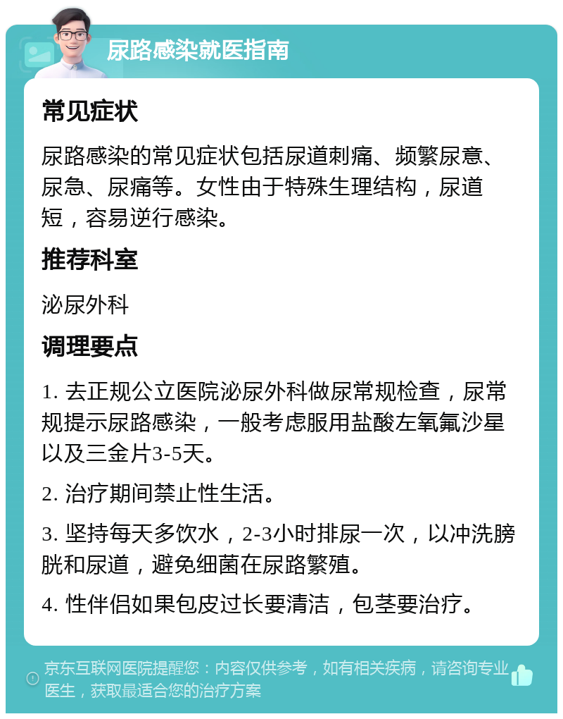 尿路感染就医指南 常见症状 尿路感染的常见症状包括尿道刺痛、频繁尿意、尿急、尿痛等。女性由于特殊生理结构，尿道短，容易逆行感染。 推荐科室 泌尿外科 调理要点 1. 去正规公立医院泌尿外科做尿常规检查，尿常规提示尿路感染，一般考虑服用盐酸左氧氟沙星以及三金片3-5天。 2. 治疗期间禁止性生活。 3. 坚持每天多饮水，2-3小时排尿一次，以冲洗膀胱和尿道，避免细菌在尿路繁殖。 4. 性伴侣如果包皮过长要清洁，包茎要治疗。