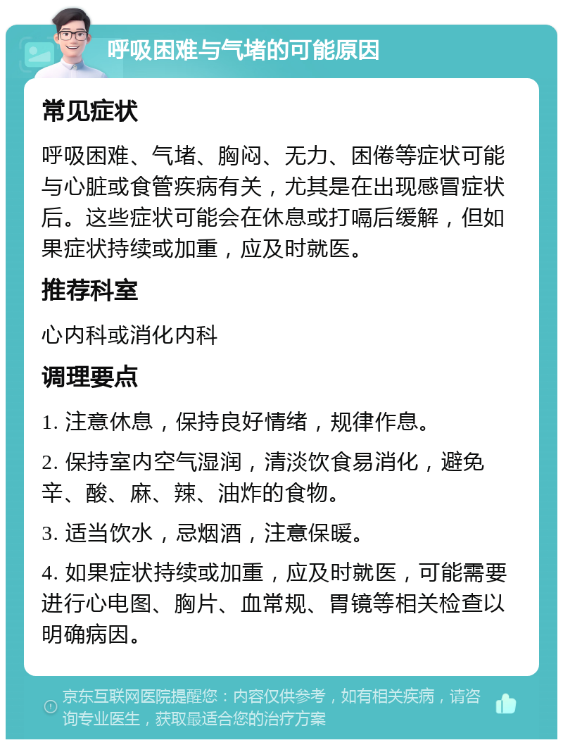 呼吸困难与气堵的可能原因 常见症状 呼吸困难、气堵、胸闷、无力、困倦等症状可能与心脏或食管疾病有关，尤其是在出现感冒症状后。这些症状可能会在休息或打嗝后缓解，但如果症状持续或加重，应及时就医。 推荐科室 心内科或消化内科 调理要点 1. 注意休息，保持良好情绪，规律作息。 2. 保持室内空气湿润，清淡饮食易消化，避免辛、酸、麻、辣、油炸的食物。 3. 适当饮水，忌烟酒，注意保暖。 4. 如果症状持续或加重，应及时就医，可能需要进行心电图、胸片、血常规、胃镜等相关检查以明确病因。