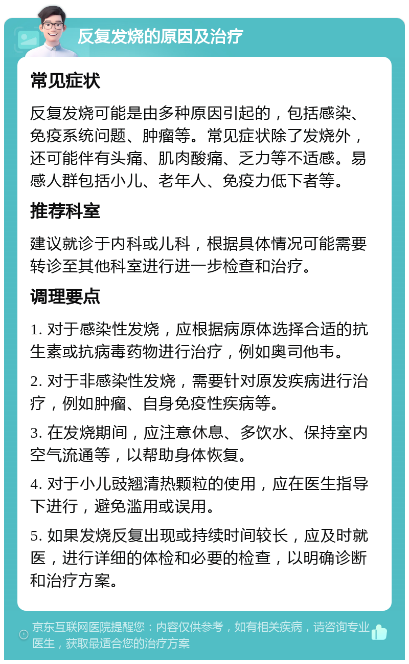 反复发烧的原因及治疗 常见症状 反复发烧可能是由多种原因引起的，包括感染、免疫系统问题、肿瘤等。常见症状除了发烧外，还可能伴有头痛、肌肉酸痛、乏力等不适感。易感人群包括小儿、老年人、免疫力低下者等。 推荐科室 建议就诊于内科或儿科，根据具体情况可能需要转诊至其他科室进行进一步检查和治疗。 调理要点 1. 对于感染性发烧，应根据病原体选择合适的抗生素或抗病毒药物进行治疗，例如奥司他韦。 2. 对于非感染性发烧，需要针对原发疾病进行治疗，例如肿瘤、自身免疫性疾病等。 3. 在发烧期间，应注意休息、多饮水、保持室内空气流通等，以帮助身体恢复。 4. 对于小儿豉翘清热颗粒的使用，应在医生指导下进行，避免滥用或误用。 5. 如果发烧反复出现或持续时间较长，应及时就医，进行详细的体检和必要的检查，以明确诊断和治疗方案。