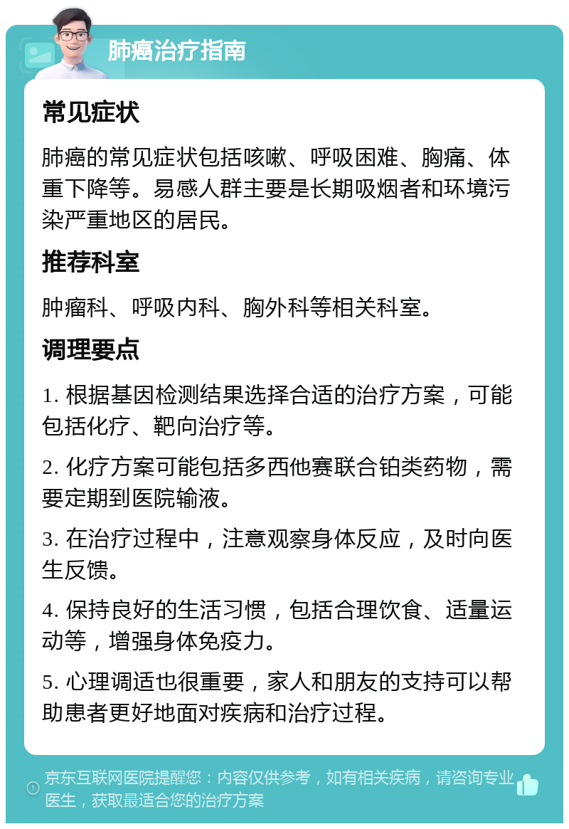 肺癌治疗指南 常见症状 肺癌的常见症状包括咳嗽、呼吸困难、胸痛、体重下降等。易感人群主要是长期吸烟者和环境污染严重地区的居民。 推荐科室 肿瘤科、呼吸内科、胸外科等相关科室。 调理要点 1. 根据基因检测结果选择合适的治疗方案，可能包括化疗、靶向治疗等。 2. 化疗方案可能包括多西他赛联合铂类药物，需要定期到医院输液。 3. 在治疗过程中，注意观察身体反应，及时向医生反馈。 4. 保持良好的生活习惯，包括合理饮食、适量运动等，增强身体免疫力。 5. 心理调适也很重要，家人和朋友的支持可以帮助患者更好地面对疾病和治疗过程。