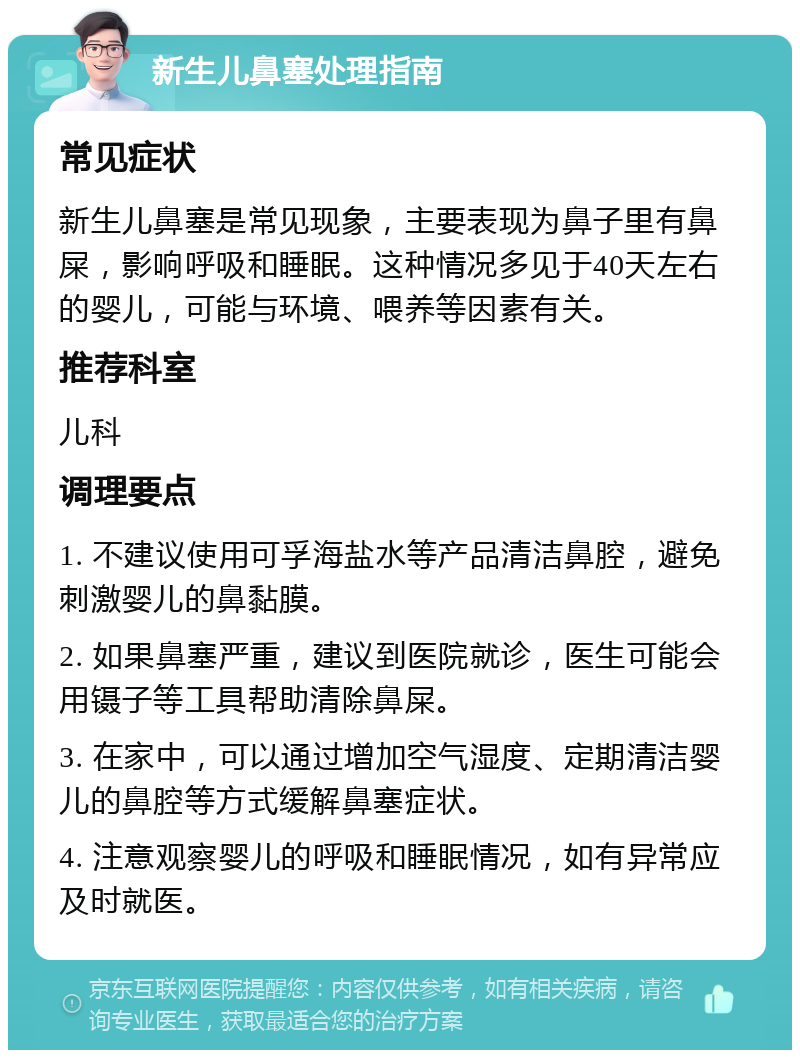 新生儿鼻塞处理指南 常见症状 新生儿鼻塞是常见现象，主要表现为鼻子里有鼻屎，影响呼吸和睡眠。这种情况多见于40天左右的婴儿，可能与环境、喂养等因素有关。 推荐科室 儿科 调理要点 1. 不建议使用可孚海盐水等产品清洁鼻腔，避免刺激婴儿的鼻黏膜。 2. 如果鼻塞严重，建议到医院就诊，医生可能会用镊子等工具帮助清除鼻屎。 3. 在家中，可以通过增加空气湿度、定期清洁婴儿的鼻腔等方式缓解鼻塞症状。 4. 注意观察婴儿的呼吸和睡眠情况，如有异常应及时就医。