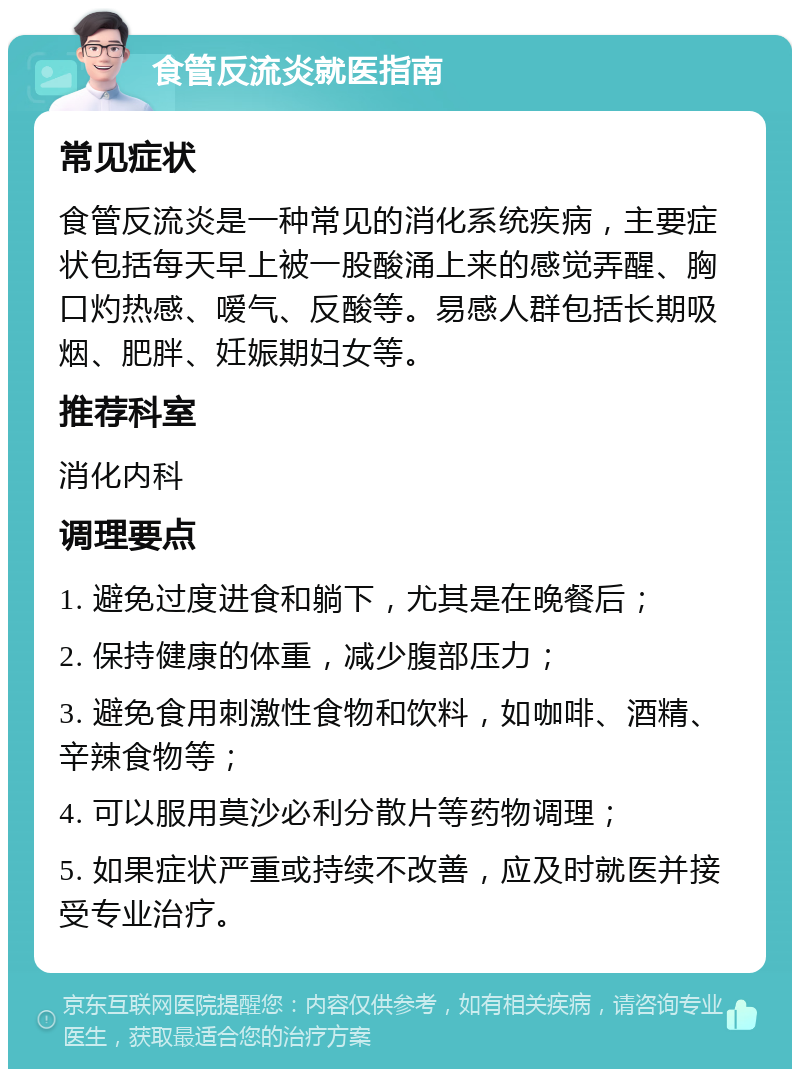 食管反流炎就医指南 常见症状 食管反流炎是一种常见的消化系统疾病，主要症状包括每天早上被一股酸涌上来的感觉弄醒、胸口灼热感、嗳气、反酸等。易感人群包括长期吸烟、肥胖、妊娠期妇女等。 推荐科室 消化内科 调理要点 1. 避免过度进食和躺下，尤其是在晚餐后； 2. 保持健康的体重，减少腹部压力； 3. 避免食用刺激性食物和饮料，如咖啡、酒精、辛辣食物等； 4. 可以服用莫沙必利分散片等药物调理； 5. 如果症状严重或持续不改善，应及时就医并接受专业治疗。