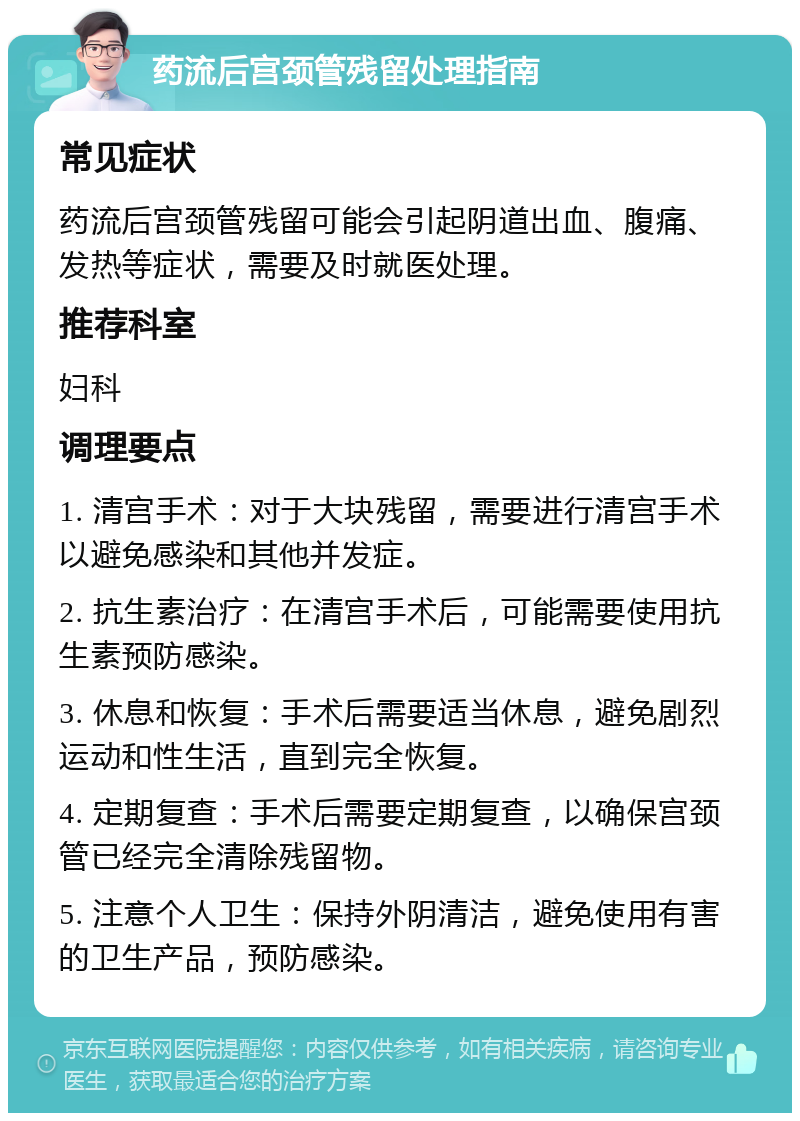 药流后宫颈管残留处理指南 常见症状 药流后宫颈管残留可能会引起阴道出血、腹痛、发热等症状，需要及时就医处理。 推荐科室 妇科 调理要点 1. 清宫手术：对于大块残留，需要进行清宫手术以避免感染和其他并发症。 2. 抗生素治疗：在清宫手术后，可能需要使用抗生素预防感染。 3. 休息和恢复：手术后需要适当休息，避免剧烈运动和性生活，直到完全恢复。 4. 定期复查：手术后需要定期复查，以确保宫颈管已经完全清除残留物。 5. 注意个人卫生：保持外阴清洁，避免使用有害的卫生产品，预防感染。