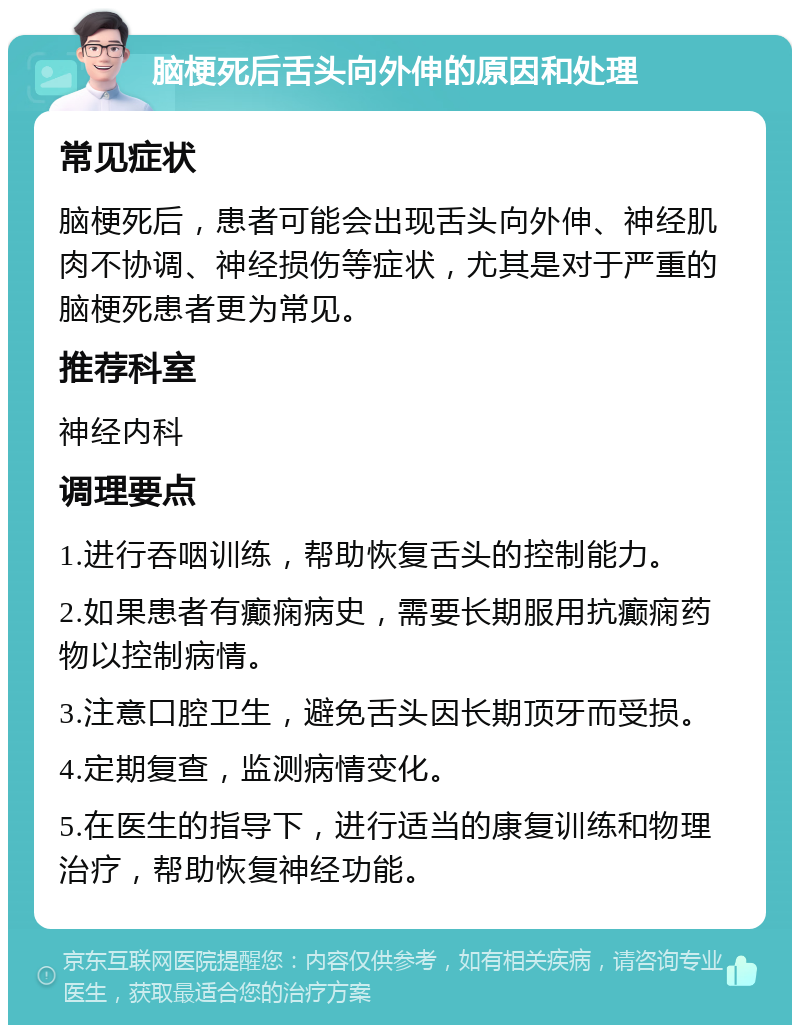 脑梗死后舌头向外伸的原因和处理 常见症状 脑梗死后，患者可能会出现舌头向外伸、神经肌肉不协调、神经损伤等症状，尤其是对于严重的脑梗死患者更为常见。 推荐科室 神经内科 调理要点 1.进行吞咽训练，帮助恢复舌头的控制能力。 2.如果患者有癫痫病史，需要长期服用抗癫痫药物以控制病情。 3.注意口腔卫生，避免舌头因长期顶牙而受损。 4.定期复查，监测病情变化。 5.在医生的指导下，进行适当的康复训练和物理治疗，帮助恢复神经功能。