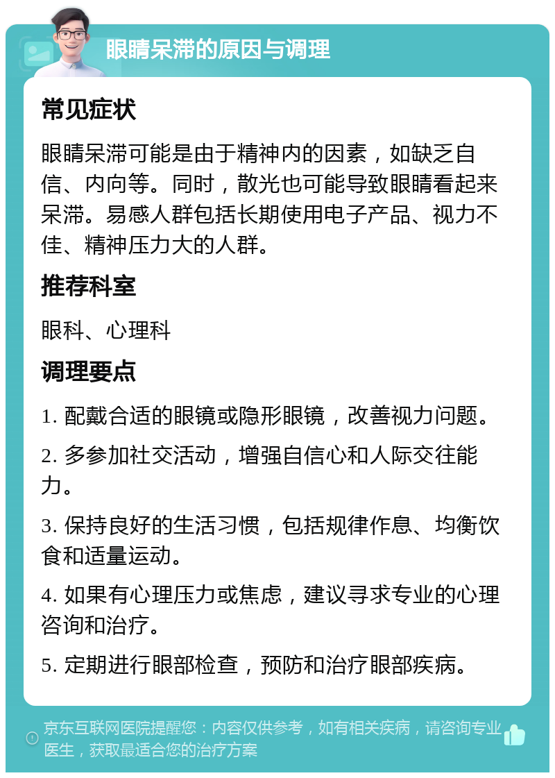 眼睛呆滞的原因与调理 常见症状 眼睛呆滞可能是由于精神内的因素，如缺乏自信、内向等。同时，散光也可能导致眼睛看起来呆滞。易感人群包括长期使用电子产品、视力不佳、精神压力大的人群。 推荐科室 眼科、心理科 调理要点 1. 配戴合适的眼镜或隐形眼镜，改善视力问题。 2. 多参加社交活动，增强自信心和人际交往能力。 3. 保持良好的生活习惯，包括规律作息、均衡饮食和适量运动。 4. 如果有心理压力或焦虑，建议寻求专业的心理咨询和治疗。 5. 定期进行眼部检查，预防和治疗眼部疾病。