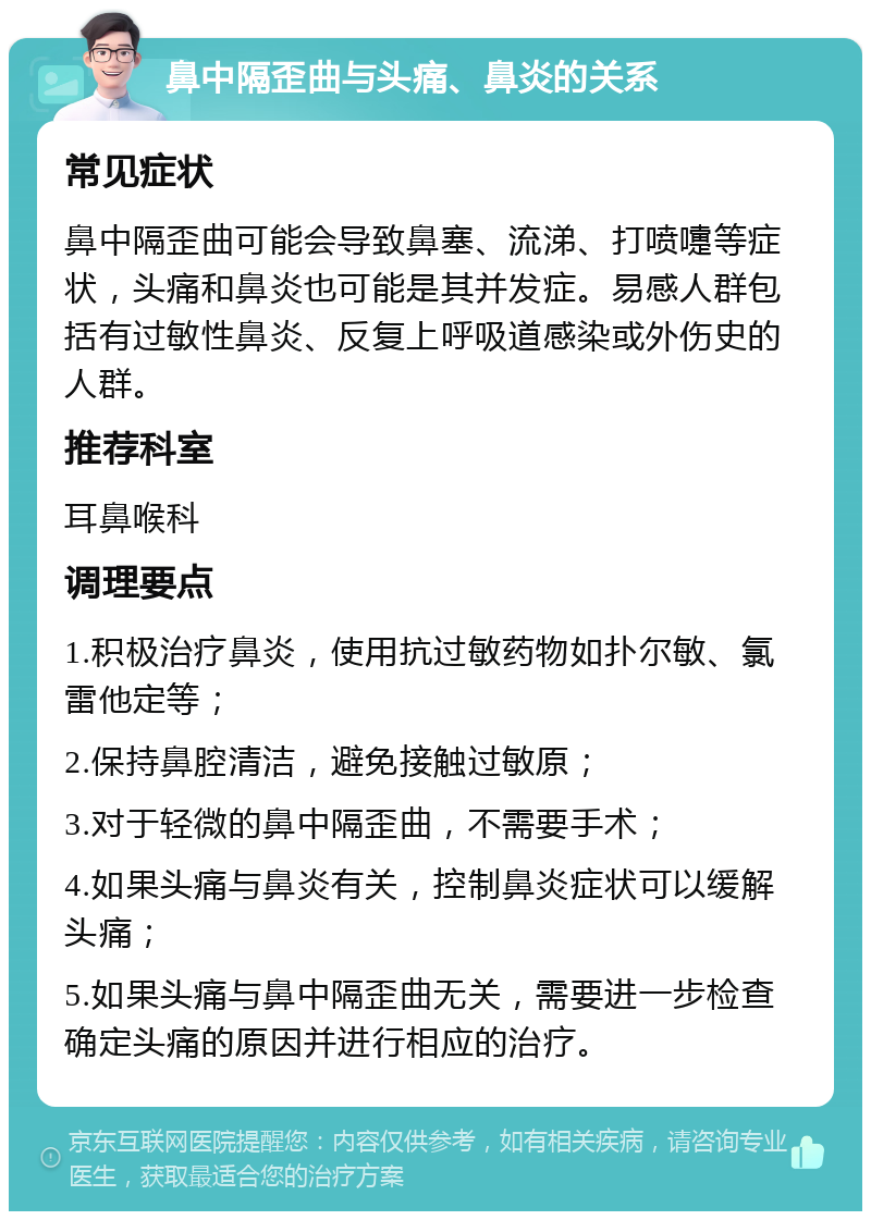 鼻中隔歪曲与头痛、鼻炎的关系 常见症状 鼻中隔歪曲可能会导致鼻塞、流涕、打喷嚏等症状，头痛和鼻炎也可能是其并发症。易感人群包括有过敏性鼻炎、反复上呼吸道感染或外伤史的人群。 推荐科室 耳鼻喉科 调理要点 1.积极治疗鼻炎，使用抗过敏药物如扑尔敏、氯雷他定等； 2.保持鼻腔清洁，避免接触过敏原； 3.对于轻微的鼻中隔歪曲，不需要手术； 4.如果头痛与鼻炎有关，控制鼻炎症状可以缓解头痛； 5.如果头痛与鼻中隔歪曲无关，需要进一步检查确定头痛的原因并进行相应的治疗。