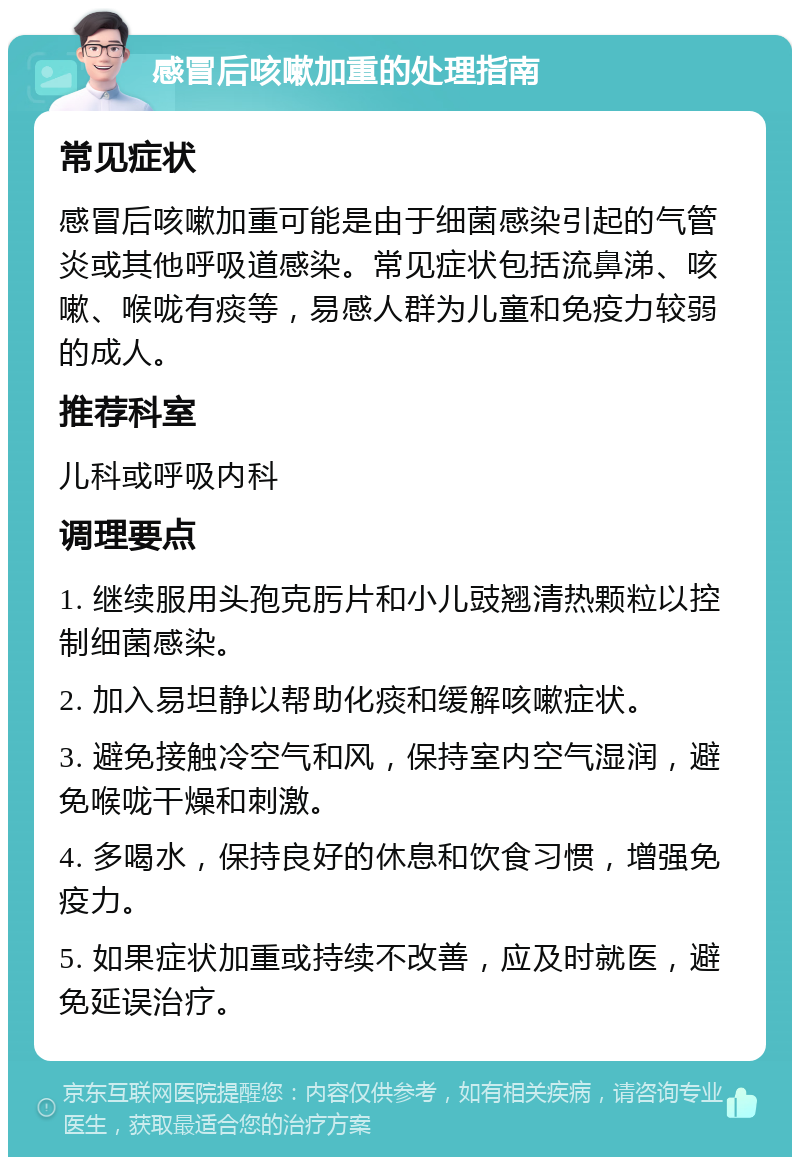 感冒后咳嗽加重的处理指南 常见症状 感冒后咳嗽加重可能是由于细菌感染引起的气管炎或其他呼吸道感染。常见症状包括流鼻涕、咳嗽、喉咙有痰等，易感人群为儿童和免疫力较弱的成人。 推荐科室 儿科或呼吸内科 调理要点 1. 继续服用头孢克肟片和小儿豉翘清热颗粒以控制细菌感染。 2. 加入易坦静以帮助化痰和缓解咳嗽症状。 3. 避免接触冷空气和风，保持室内空气湿润，避免喉咙干燥和刺激。 4. 多喝水，保持良好的休息和饮食习惯，增强免疫力。 5. 如果症状加重或持续不改善，应及时就医，避免延误治疗。