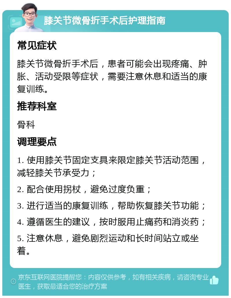 膝关节微骨折手术后护理指南 常见症状 膝关节微骨折手术后，患者可能会出现疼痛、肿胀、活动受限等症状，需要注意休息和适当的康复训练。 推荐科室 骨科 调理要点 1. 使用膝关节固定支具来限定膝关节活动范围，减轻膝关节承受力； 2. 配合使用拐杖，避免过度负重； 3. 进行适当的康复训练，帮助恢复膝关节功能； 4. 遵循医生的建议，按时服用止痛药和消炎药； 5. 注意休息，避免剧烈运动和长时间站立或坐着。