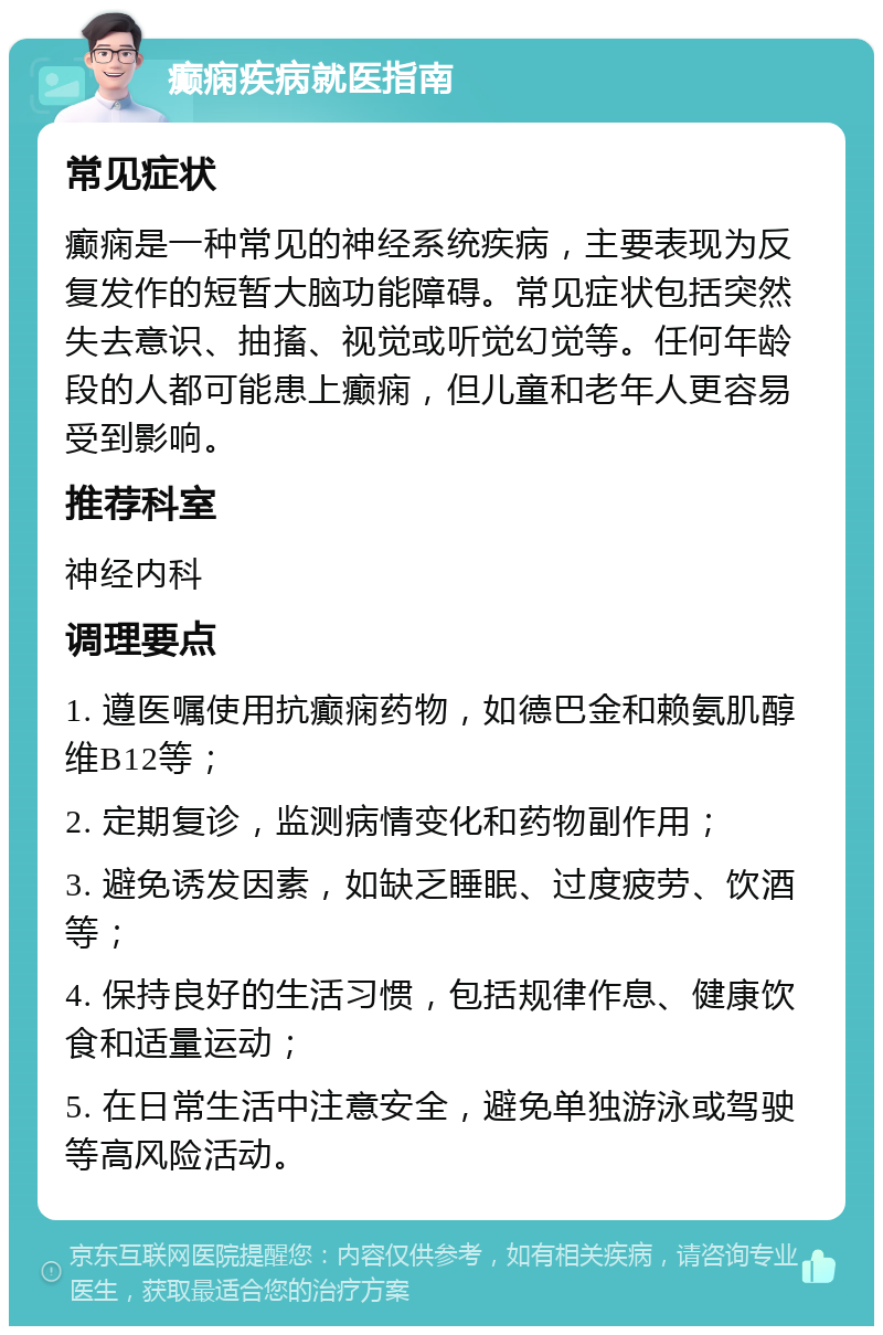 癫痫疾病就医指南 常见症状 癫痫是一种常见的神经系统疾病，主要表现为反复发作的短暂大脑功能障碍。常见症状包括突然失去意识、抽搐、视觉或听觉幻觉等。任何年龄段的人都可能患上癫痫，但儿童和老年人更容易受到影响。 推荐科室 神经内科 调理要点 1. 遵医嘱使用抗癫痫药物，如德巴金和赖氨肌醇维B12等； 2. 定期复诊，监测病情变化和药物副作用； 3. 避免诱发因素，如缺乏睡眠、过度疲劳、饮酒等； 4. 保持良好的生活习惯，包括规律作息、健康饮食和适量运动； 5. 在日常生活中注意安全，避免单独游泳或驾驶等高风险活动。