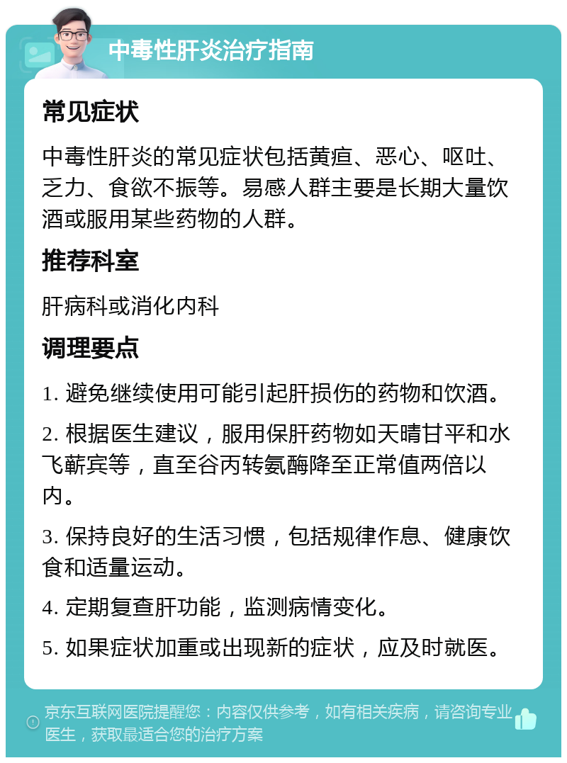 中毒性肝炎治疗指南 常见症状 中毒性肝炎的常见症状包括黄疸、恶心、呕吐、乏力、食欲不振等。易感人群主要是长期大量饮酒或服用某些药物的人群。 推荐科室 肝病科或消化内科 调理要点 1. 避免继续使用可能引起肝损伤的药物和饮酒。 2. 根据医生建议，服用保肝药物如天晴甘平和水飞蕲宾等，直至谷丙转氨酶降至正常值两倍以内。 3. 保持良好的生活习惯，包括规律作息、健康饮食和适量运动。 4. 定期复查肝功能，监测病情变化。 5. 如果症状加重或出现新的症状，应及时就医。