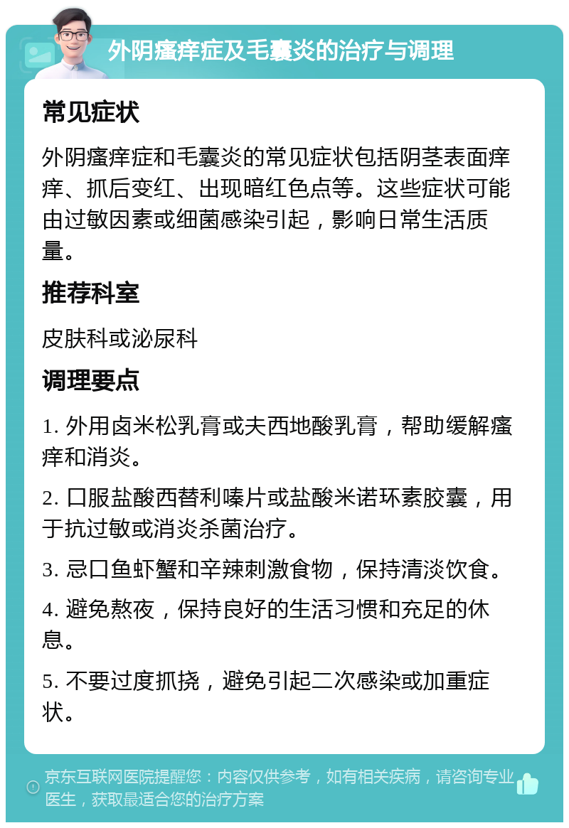 外阴瘙痒症及毛囊炎的治疗与调理 常见症状 外阴瘙痒症和毛囊炎的常见症状包括阴茎表面痒痒、抓后变红、出现暗红色点等。这些症状可能由过敏因素或细菌感染引起，影响日常生活质量。 推荐科室 皮肤科或泌尿科 调理要点 1. 外用卤米松乳膏或夫西地酸乳膏，帮助缓解瘙痒和消炎。 2. 口服盐酸西替利嗪片或盐酸米诺环素胶囊，用于抗过敏或消炎杀菌治疗。 3. 忌口鱼虾蟹和辛辣刺激食物，保持清淡饮食。 4. 避免熬夜，保持良好的生活习惯和充足的休息。 5. 不要过度抓挠，避免引起二次感染或加重症状。