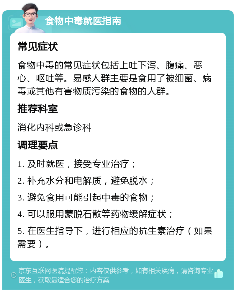 食物中毒就医指南 常见症状 食物中毒的常见症状包括上吐下泻、腹痛、恶心、呕吐等。易感人群主要是食用了被细菌、病毒或其他有害物质污染的食物的人群。 推荐科室 消化内科或急诊科 调理要点 1. 及时就医，接受专业治疗； 2. 补充水分和电解质，避免脱水； 3. 避免食用可能引起中毒的食物； 4. 可以服用蒙脱石散等药物缓解症状； 5. 在医生指导下，进行相应的抗生素治疗（如果需要）。