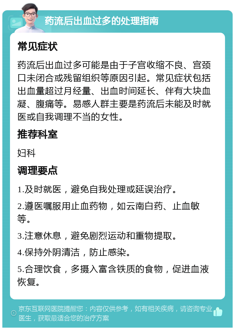 药流后出血过多的处理指南 常见症状 药流后出血过多可能是由于子宫收缩不良、宫颈口未闭合或残留组织等原因引起。常见症状包括出血量超过月经量、出血时间延长、伴有大块血凝、腹痛等。易感人群主要是药流后未能及时就医或自我调理不当的女性。 推荐科室 妇科 调理要点 1.及时就医，避免自我处理或延误治疗。 2.遵医嘱服用止血药物，如云南白药、止血敏等。 3.注意休息，避免剧烈运动和重物提取。 4.保持外阴清洁，防止感染。 5.合理饮食，多摄入富含铁质的食物，促进血液恢复。