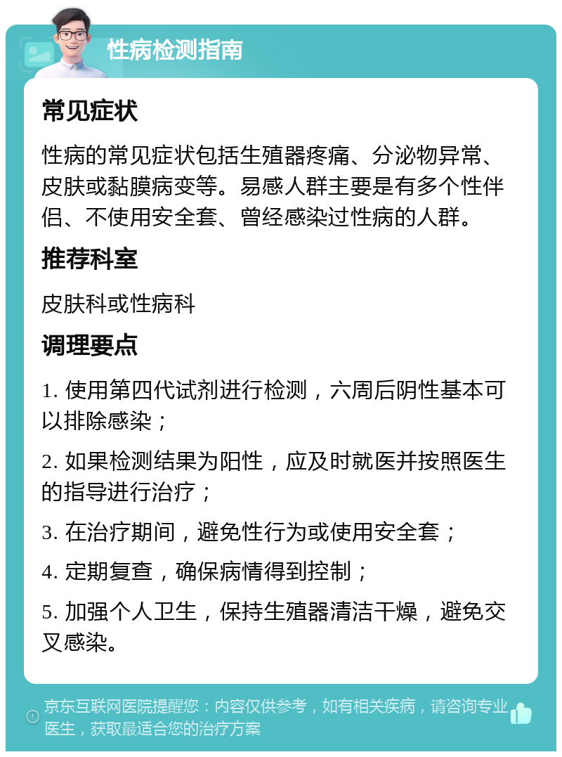 性病检测指南 常见症状 性病的常见症状包括生殖器疼痛、分泌物异常、皮肤或黏膜病变等。易感人群主要是有多个性伴侣、不使用安全套、曾经感染过性病的人群。 推荐科室 皮肤科或性病科 调理要点 1. 使用第四代试剂进行检测，六周后阴性基本可以排除感染； 2. 如果检测结果为阳性，应及时就医并按照医生的指导进行治疗； 3. 在治疗期间，避免性行为或使用安全套； 4. 定期复查，确保病情得到控制； 5. 加强个人卫生，保持生殖器清洁干燥，避免交叉感染。