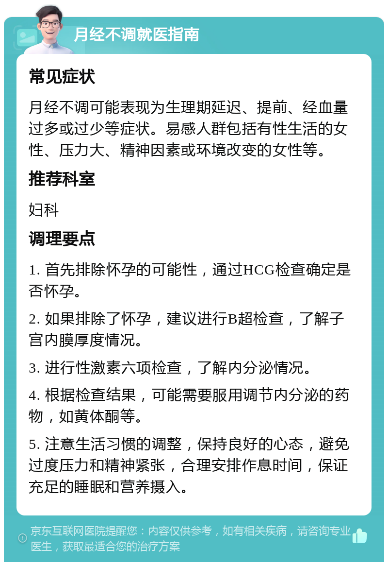 月经不调就医指南 常见症状 月经不调可能表现为生理期延迟、提前、经血量过多或过少等症状。易感人群包括有性生活的女性、压力大、精神因素或环境改变的女性等。 推荐科室 妇科 调理要点 1. 首先排除怀孕的可能性，通过HCG检查确定是否怀孕。 2. 如果排除了怀孕，建议进行B超检查，了解子宫内膜厚度情况。 3. 进行性激素六项检查，了解内分泌情况。 4. 根据检查结果，可能需要服用调节内分泌的药物，如黄体酮等。 5. 注意生活习惯的调整，保持良好的心态，避免过度压力和精神紧张，合理安排作息时间，保证充足的睡眠和营养摄入。