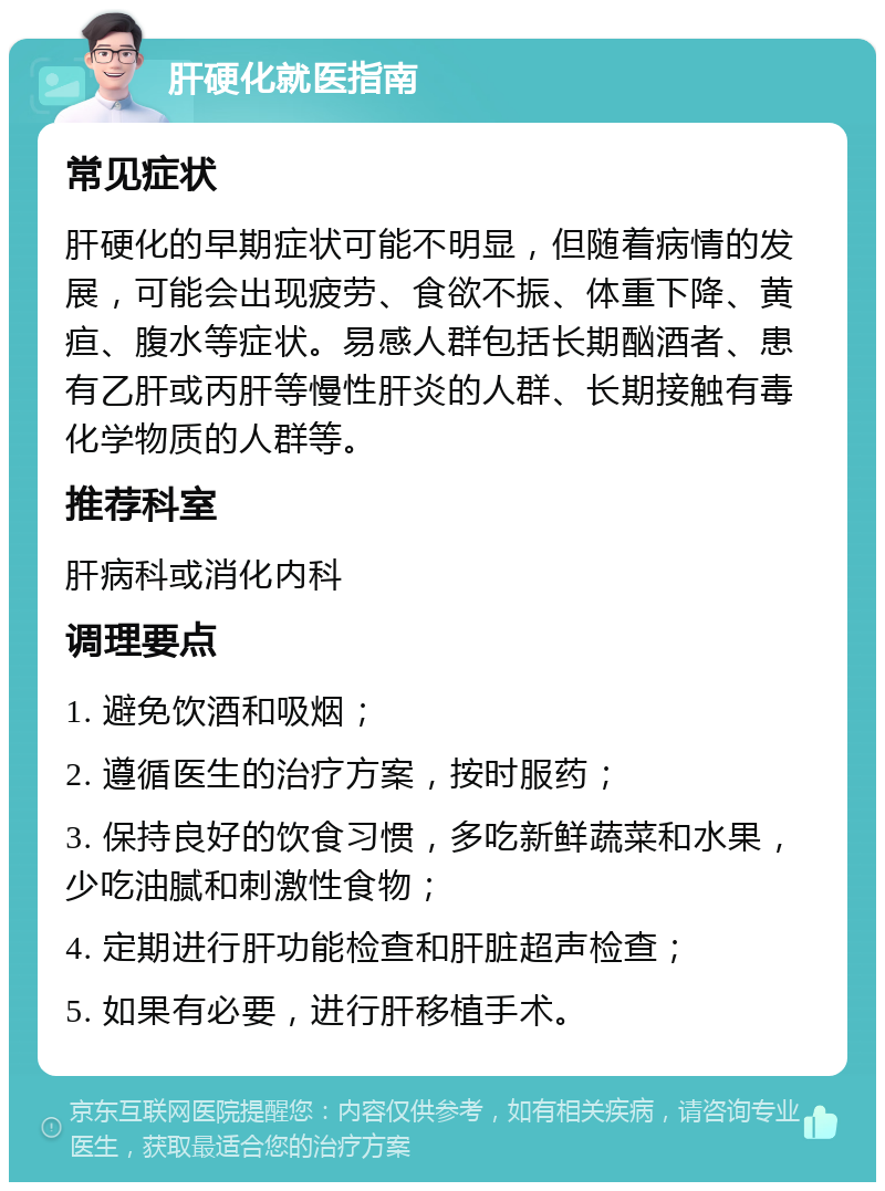 肝硬化就医指南 常见症状 肝硬化的早期症状可能不明显，但随着病情的发展，可能会出现疲劳、食欲不振、体重下降、黄疸、腹水等症状。易感人群包括长期酗酒者、患有乙肝或丙肝等慢性肝炎的人群、长期接触有毒化学物质的人群等。 推荐科室 肝病科或消化内科 调理要点 1. 避免饮酒和吸烟； 2. 遵循医生的治疗方案，按时服药； 3. 保持良好的饮食习惯，多吃新鲜蔬菜和水果，少吃油腻和刺激性食物； 4. 定期进行肝功能检查和肝脏超声检查； 5. 如果有必要，进行肝移植手术。