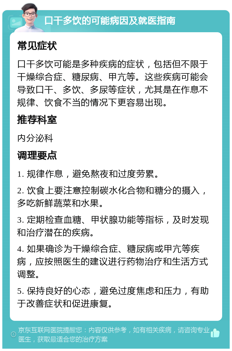 口干多饮的可能病因及就医指南 常见症状 口干多饮可能是多种疾病的症状，包括但不限于干燥综合症、糖尿病、甲亢等。这些疾病可能会导致口干、多饮、多尿等症状，尤其是在作息不规律、饮食不当的情况下更容易出现。 推荐科室 内分泌科 调理要点 1. 规律作息，避免熬夜和过度劳累。 2. 饮食上要注意控制碳水化合物和糖分的摄入，多吃新鲜蔬菜和水果。 3. 定期检查血糖、甲状腺功能等指标，及时发现和治疗潜在的疾病。 4. 如果确诊为干燥综合症、糖尿病或甲亢等疾病，应按照医生的建议进行药物治疗和生活方式调整。 5. 保持良好的心态，避免过度焦虑和压力，有助于改善症状和促进康复。