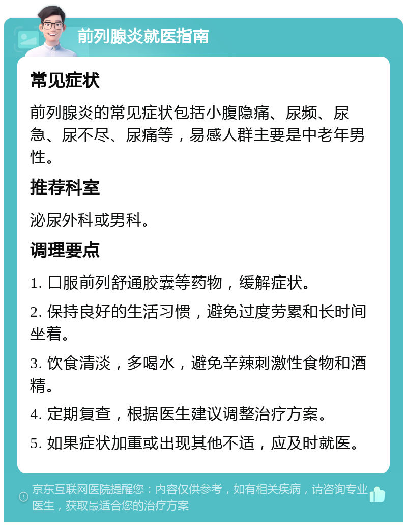 前列腺炎就医指南 常见症状 前列腺炎的常见症状包括小腹隐痛、尿频、尿急、尿不尽、尿痛等，易感人群主要是中老年男性。 推荐科室 泌尿外科或男科。 调理要点 1. 口服前列舒通胶囊等药物，缓解症状。 2. 保持良好的生活习惯，避免过度劳累和长时间坐着。 3. 饮食清淡，多喝水，避免辛辣刺激性食物和酒精。 4. 定期复查，根据医生建议调整治疗方案。 5. 如果症状加重或出现其他不适，应及时就医。