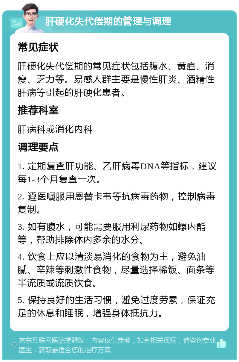 肝硬化失代偿期的管理与调理 常见症状 肝硬化失代偿期的常见症状包括腹水、黄疸、消瘦、乏力等。易感人群主要是慢性肝炎、酒精性肝病等引起的肝硬化患者。 推荐科室 肝病科或消化内科 调理要点 1. 定期复查肝功能、乙肝病毒DNA等指标，建议每1-3个月复查一次。 2. 遵医嘱服用恩替卡韦等抗病毒药物，控制病毒复制。 3. 如有腹水，可能需要服用利尿药物如螺内酯等，帮助排除体内多余的水分。 4. 饮食上应以清淡易消化的食物为主，避免油腻、辛辣等刺激性食物，尽量选择稀饭、面条等半流质或流质饮食。 5. 保持良好的生活习惯，避免过度劳累，保证充足的休息和睡眠，增强身体抵抗力。