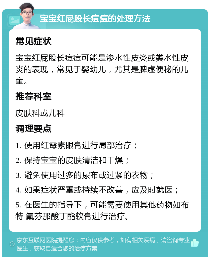 宝宝红屁股长痘痘的处理方法 常见症状 宝宝红屁股长痘痘可能是渗水性皮炎或粪水性皮炎的表现，常见于婴幼儿，尤其是脾虚便秘的儿童。 推荐科室 皮肤科或儿科 调理要点 1. 使用红霉素眼膏进行局部治疗； 2. 保持宝宝的皮肤清洁和干燥； 3. 避免使用过多的尿布或过紧的衣物； 4. 如果症状严重或持续不改善，应及时就医； 5. 在医生的指导下，可能需要使用其他药物如布特 氟芬那酸丁酯软膏进行治疗。