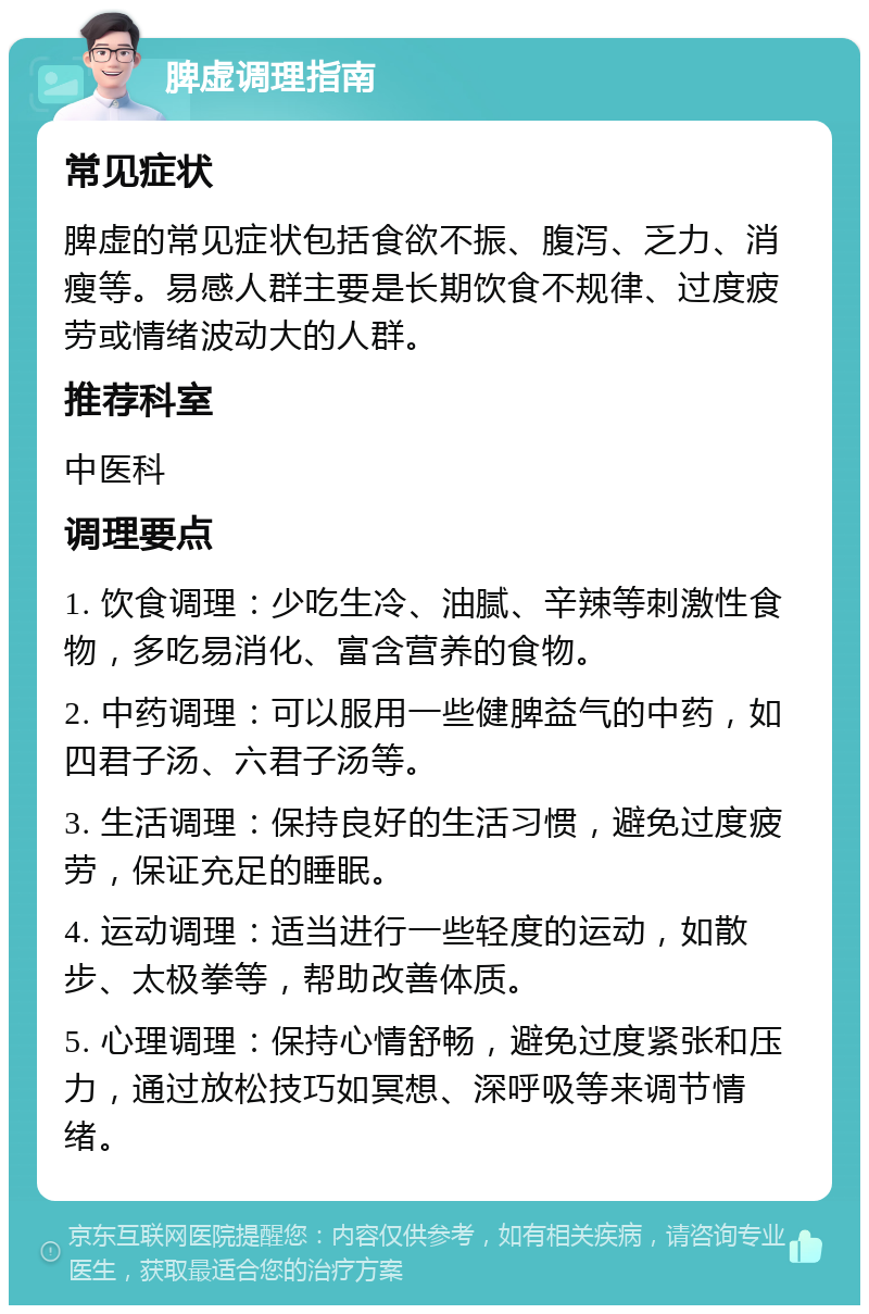 脾虚调理指南 常见症状 脾虚的常见症状包括食欲不振、腹泻、乏力、消瘦等。易感人群主要是长期饮食不规律、过度疲劳或情绪波动大的人群。 推荐科室 中医科 调理要点 1. 饮食调理：少吃生冷、油腻、辛辣等刺激性食物，多吃易消化、富含营养的食物。 2. 中药调理：可以服用一些健脾益气的中药，如四君子汤、六君子汤等。 3. 生活调理：保持良好的生活习惯，避免过度疲劳，保证充足的睡眠。 4. 运动调理：适当进行一些轻度的运动，如散步、太极拳等，帮助改善体质。 5. 心理调理：保持心情舒畅，避免过度紧张和压力，通过放松技巧如冥想、深呼吸等来调节情绪。