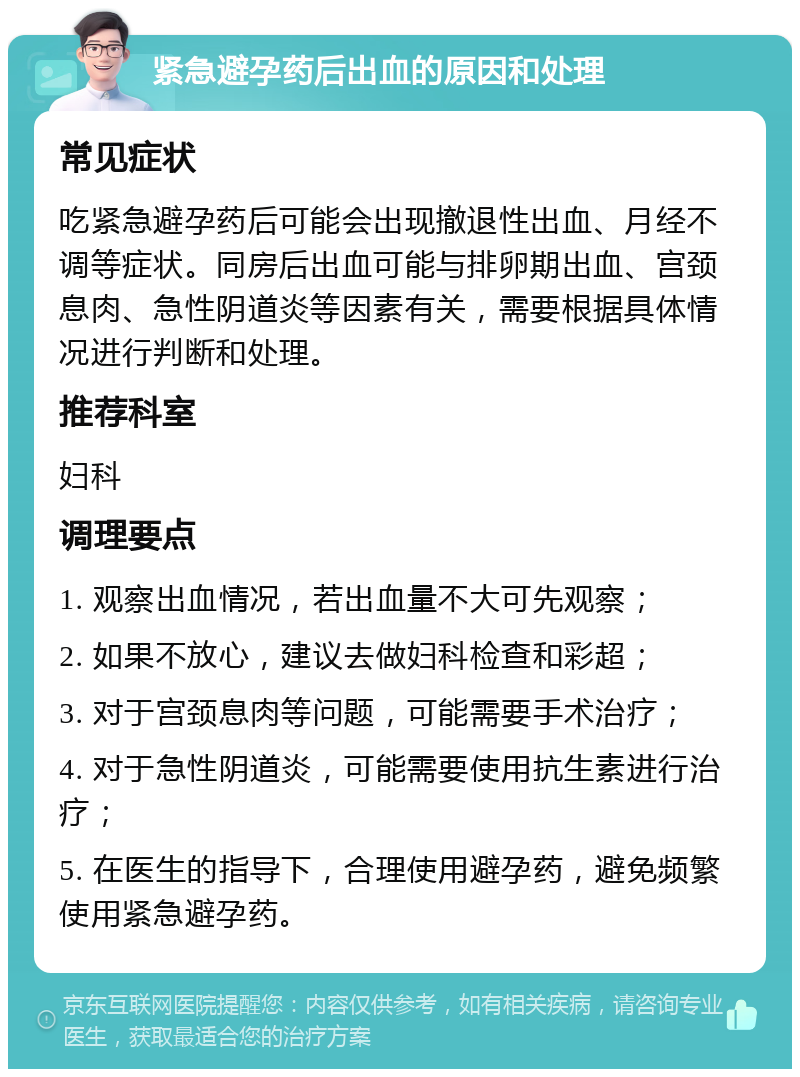 紧急避孕药后出血的原因和处理 常见症状 吃紧急避孕药后可能会出现撤退性出血、月经不调等症状。同房后出血可能与排卵期出血、宫颈息肉、急性阴道炎等因素有关，需要根据具体情况进行判断和处理。 推荐科室 妇科 调理要点 1. 观察出血情况，若出血量不大可先观察； 2. 如果不放心，建议去做妇科检查和彩超； 3. 对于宫颈息肉等问题，可能需要手术治疗； 4. 对于急性阴道炎，可能需要使用抗生素进行治疗； 5. 在医生的指导下，合理使用避孕药，避免频繁使用紧急避孕药。