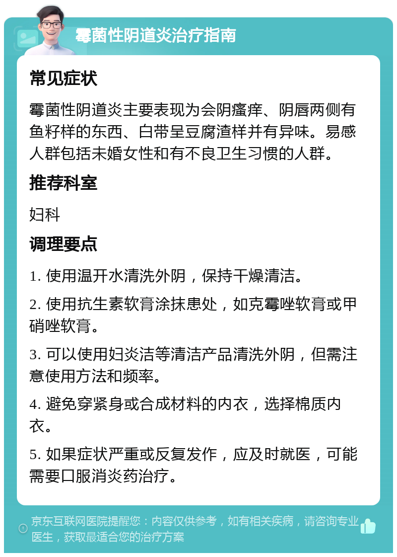 霉菌性阴道炎治疗指南 常见症状 霉菌性阴道炎主要表现为会阴瘙痒、阴唇两侧有鱼籽样的东西、白带呈豆腐渣样并有异味。易感人群包括未婚女性和有不良卫生习惯的人群。 推荐科室 妇科 调理要点 1. 使用温开水清洗外阴，保持干燥清洁。 2. 使用抗生素软膏涂抹患处，如克霉唑软膏或甲硝唑软膏。 3. 可以使用妇炎洁等清洁产品清洗外阴，但需注意使用方法和频率。 4. 避免穿紧身或合成材料的内衣，选择棉质内衣。 5. 如果症状严重或反复发作，应及时就医，可能需要口服消炎药治疗。