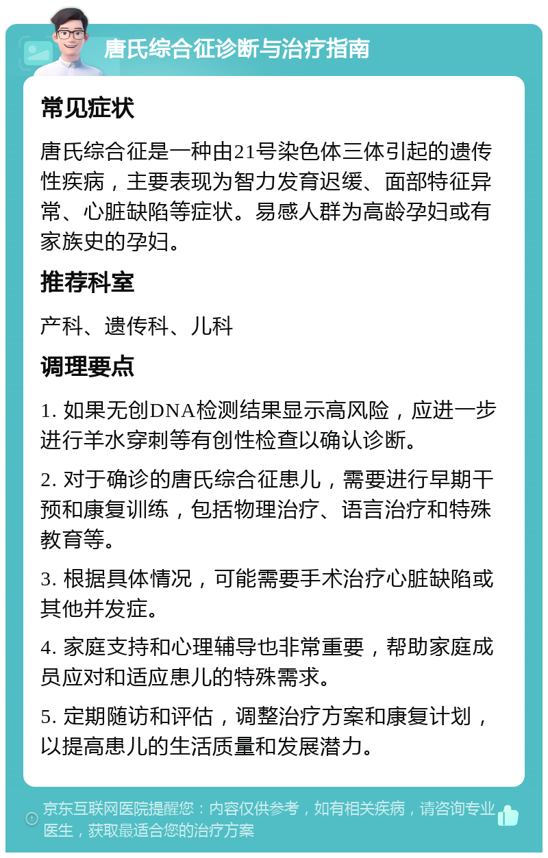 唐氏综合征诊断与治疗指南 常见症状 唐氏综合征是一种由21号染色体三体引起的遗传性疾病，主要表现为智力发育迟缓、面部特征异常、心脏缺陷等症状。易感人群为高龄孕妇或有家族史的孕妇。 推荐科室 产科、遗传科、儿科 调理要点 1. 如果无创DNA检测结果显示高风险，应进一步进行羊水穿刺等有创性检查以确认诊断。 2. 对于确诊的唐氏综合征患儿，需要进行早期干预和康复训练，包括物理治疗、语言治疗和特殊教育等。 3. 根据具体情况，可能需要手术治疗心脏缺陷或其他并发症。 4. 家庭支持和心理辅导也非常重要，帮助家庭成员应对和适应患儿的特殊需求。 5. 定期随访和评估，调整治疗方案和康复计划，以提高患儿的生活质量和发展潜力。