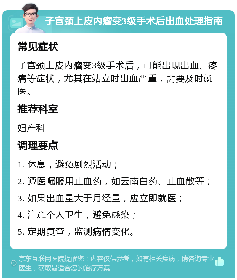 子宫颈上皮内瘤变3级手术后出血处理指南 常见症状 子宫颈上皮内瘤变3级手术后，可能出现出血、疼痛等症状，尤其在站立时出血严重，需要及时就医。 推荐科室 妇产科 调理要点 1. 休息，避免剧烈活动； 2. 遵医嘱服用止血药，如云南白药、止血散等； 3. 如果出血量大于月经量，应立即就医； 4. 注意个人卫生，避免感染； 5. 定期复查，监测病情变化。